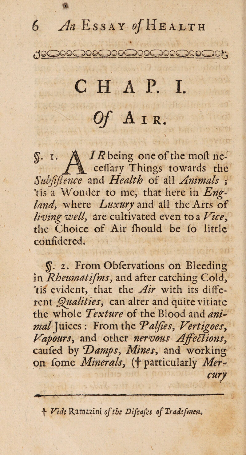 CHAP. I. A I R. §.• i. A IR being one of the moft nc- j\ cefiary Things towards the Subfiftence and Health of all Animals j 3tis a Wonder to me, that here in Eng- laiidj where Luxury and all the Arts of living well\ are cultivated even to a Vice, the Choice of Air fhould be fo little confidered. $*. 2. From Obfervations on Bleeding in Rheumatifms, and after catching Cold, ’tis evident, that the Air with its diffe¬ rent Qualities, can alter and quite vitiate the whole Texture of the Blood and ani¬ mal Juices : From the Taljies, Vertigoes, Vapours, and other nervous Affections, caufed by Damps, Mines, and working on fome Minerals, (f particularly Mer¬ cury •f* Vtde Ramazini of tbs Difeafes of Tradefmen,