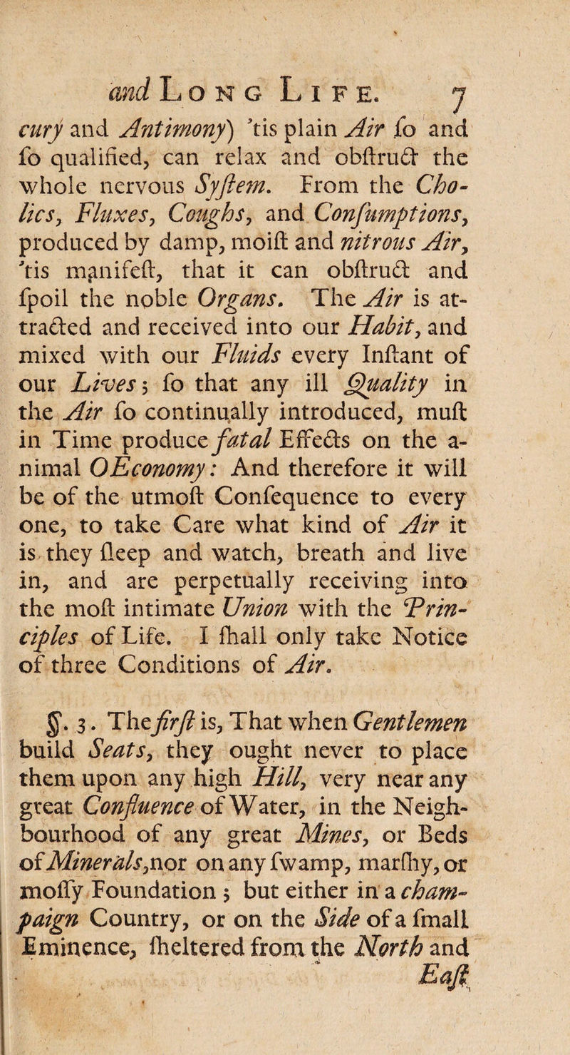 airy and Antimony') Yis plain Air fo and fo qualified, can relax and obftrud the whole nervous Syftem. From the Cho¬ lic Fluxes, Coughs, and Consumptions, produced by damp, moifl: and nitrous Air, Yis m^nifeft, that it can obftrud and fpoil the noble Organs. The is at¬ tracted and received into our Habit, and mixed with our Fluids every Inftant of our Lives 5 fo that any ill Quality in the fo continually introduced, muft in Time produce fatal Effeds on the a- nimai OEconomy: And therefore it will be of the utmoft Confequence to every one, to take Care what kind of Air it is they deep and watch, breath and live in, and are perpetually receiving into the molt intimate Union with the Prin¬ ciples of Life. I fhall only take Notice of three Conditions of Air. 3. Thefirft is. That when Gentlemen build Seats, they ought never to place them upon any high Hill, very near any great Confluence of Water, in the Neigh¬ bourhood of any great Mines, or Beds of Minerals,nor on any fwamp, marfhy,or molfy Foundation $ but either in a cham¬ paign Country, or on the Side of a fmall Eminence, flickered from the North and Eafl