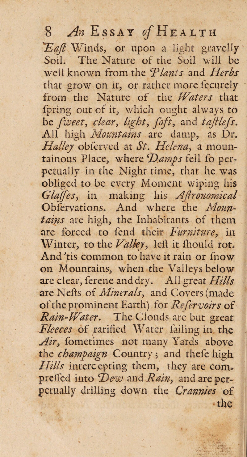 'Eaft Winds, or upon a light gravelly Soil. The Nature of the Soil will be well known from the Riant s and Herbs that grow on it, or rather more fecurely from the Nature of the Waters that fpring out of it, which ought always to be fweet, clear, light, foft, and tajllefs. All high Mountains are damp, as Dr. Halley obferved at St. Helena, a moun¬ tainous Place, where H.amps fell fo per¬ petually in the Night time, that he was obliged to be every Moment wiping his GlaJJes, in making his Aftronomical Observations. And where the Moun¬ tains are high, the Inhabitants of them are forced to fend their Furniture, in Winter, to the Valley, left it ftiould rot. And Tis common to have it rain or fnow on Mountains, when the Valleys below arc clear, ferene and dry. All great Hills are Nefts of Minerals, and Covers (made of the prominent Earth) for Refer voir s of Rain-Water. The Clouds are but great Fleeces of ratified Water failing in. the Air, fometimes not many Yards above the champaign Country 5 and thefe high Flills intercepting them, they are com- preffed into Hew and Rain, and are per¬ petually drilling down the Grannies of the