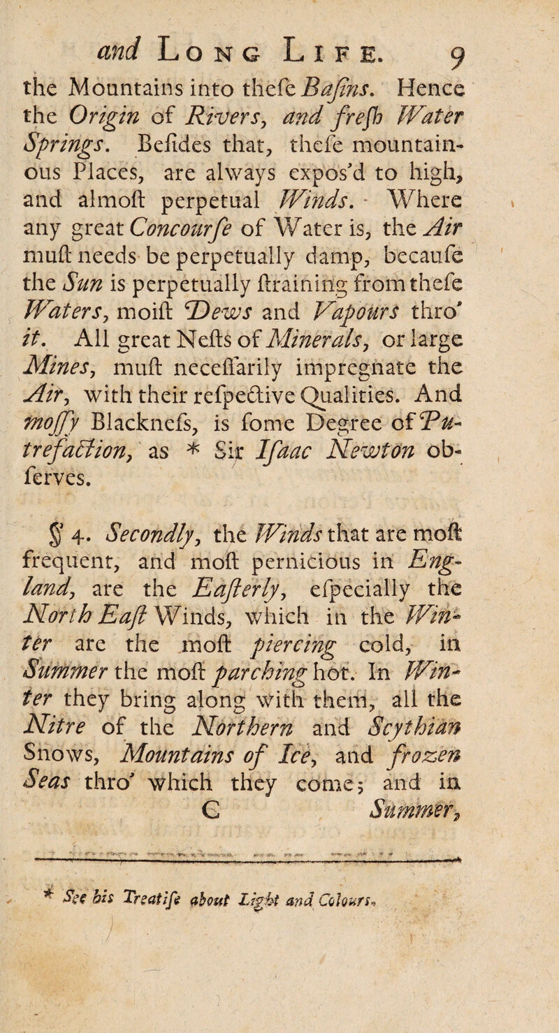 the Mountains into thefe Bafirts. Hence the Origin of Rivers, and frefh Water Springs. Befides that, thefe mountain¬ ous Places, are always expos'd to high, and almoft perpetual Winds. Where any great Concourfe of Water is, the Air muft needs be perpetually damp, becaufe the Sun is perpetually {training from thefe Waters, moift cDews and Vapours thro* it. All great Nefts of Minerals, or large Mines, muft neceftarily impregnate the Air, with their refpeftive Qualities. And tftojjy Blacknefs, is fome Degree of Bu- trefahlion, as * Sir Ifaac Newton ob- ferves. § 4. Secondly, the Winds that are mo ft frequent, and moft pernicious in Eng- land, are the Eafterly, efpecially the North Baft Winds, which in the Win¬ ter are the moft piercing cold, in Summer the moft parching hot. In Win¬ ter they bring along with them, all the Nitre of the Northern and Scythian Snows, Mountains of Ice, and frozen Seas thro' which they come; and in C Summer, n *■ * Tr?at 1 ft about Light and Colours*