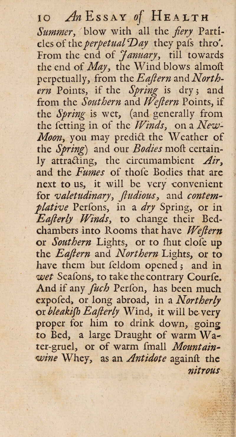 Summery blow with all the fiery Parti¬ cles of t\\z perpetualF^ay theypafs thro. From the end of January, till towards the end oi May y the Wind blows almoft perpetually, from the Eafiern and North¬ ern Points, if the Spring is dry 5 and from the Southern and Weftern Points, if the Spring is wet, (and generally from the fetting in of the Winds, on a New- Moony you may predid the Weather of the Spring) and our Bodies moft certain¬ ly attrading, the circumambient Air, and the Fumes of thofe Bodies that are next to us, it will be very convenient for valetudinary, fiudiousy and contem¬ plative Perfons, in a dry Spring, or in Eafterly Windsy to change their Bed¬ chambers into Rooms that have Weftern or Southern Lights, or to fhut clofe up the Eafiern and Northern Lights, or to have them but feldom opened 5 and in wet Seafons, to take the contrary Courfe. And if any finch Perfon, has been much expofed, or long abroad, in a Northerly otbleakifl) Eafterly Wind, it will be very proper for him to drink down, going to Bed, a large Draught of warm Wa¬ ter-gruel, or of warm fmall Mountain- wine Whey, as an Antidote againft the nitrous