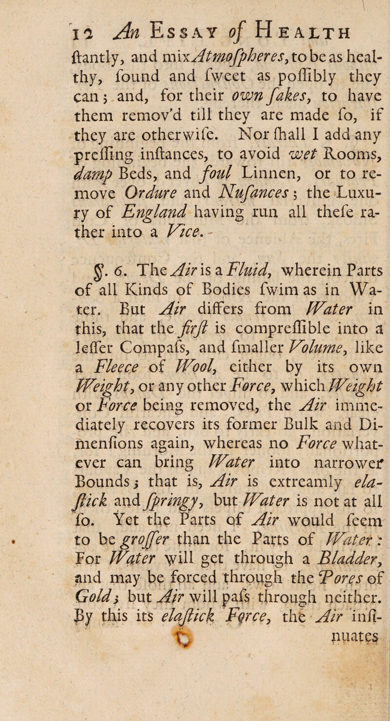 ftantly, and m\xAtmoJpheres> to be as heal¬ thy, found and Tweet as poffibly they can 5 and, for their own fakes, to have them remov’d till they are made fo, if they are otherwife. Nor fhall I add any preffing inftances, to avoid wet Rooms, damp Beds, and foul Linnen, or to re¬ move Ordure and Nufances 5 the Luxu¬ ry of England having run all thefe ra¬ ther into a Vice. 6. The Air is a Fluid, wherein Parts of all Kinds of Bodies fwim as in Wa¬ ter. But Air differs from Water in this, that th z fir ft is compreflible into a leffer Compafs, and fmaller Volume, like a Fleece of Wool, either by its own Weight, or any other Force, which Weight or Force being removed, the Air imme¬ diately recovers its former Bulk and Di- menfions again, whereas no Force what¬ ever can bring Water into narrower Bounds j that is, Air is extreamly ela- Jlick and fpringy, but Water is not at all To. Yet the Parts of Air would feem to be groffer than the Parts of Water: For Water >yill get through a Bladdery and may be forced through the Fores of Golds but Air will pafs through neither. By this its elaflick Force, the Air infi- nuatcs