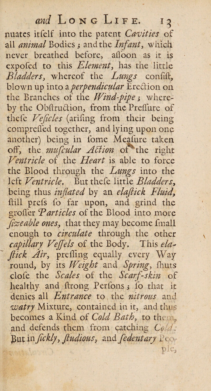 nuatcs itfelf into the patent Cavities of all animal Bodies s and the Infant, which never breathed before, afloon as it is expofed to this Element, has the little Bladders, whereof the Lungs confift, blown up into a perpendicular Erection on the Branches of the Wind-pipe s where¬ by the Obftruction, from the Preffure of thefe Veflcles (arifing from their being comprefled together, and lying upon one another) being in fome Meafure taken off, the mufcular Action of 'the right Ventricle of the Heart is able to force the Blood through the Lungs into the left Ventricle. But thefe little Bladders, being thus inflated by an elaflick Fluid, Bill prefs fo far upon, and grind the grofler Barticles of the Blood into more fi'zeable ones, that they may become fmall enough to circulate through the other capillary Vejflels of the Body. This ela¬ flick Air, prefling equally every Way round, by its Weight and Spring, fhuts clofe the Scales of the Scarf-skin of healthy and ftrong Perfons 3 fo that it denies all Entrance to the nitrous and watry Mixture, contained in it, and thus becomes a Kind of Cold Bath, to the ? and defends them from catching Cold: put in fickly, ftudious7 and fedentary ]?<
