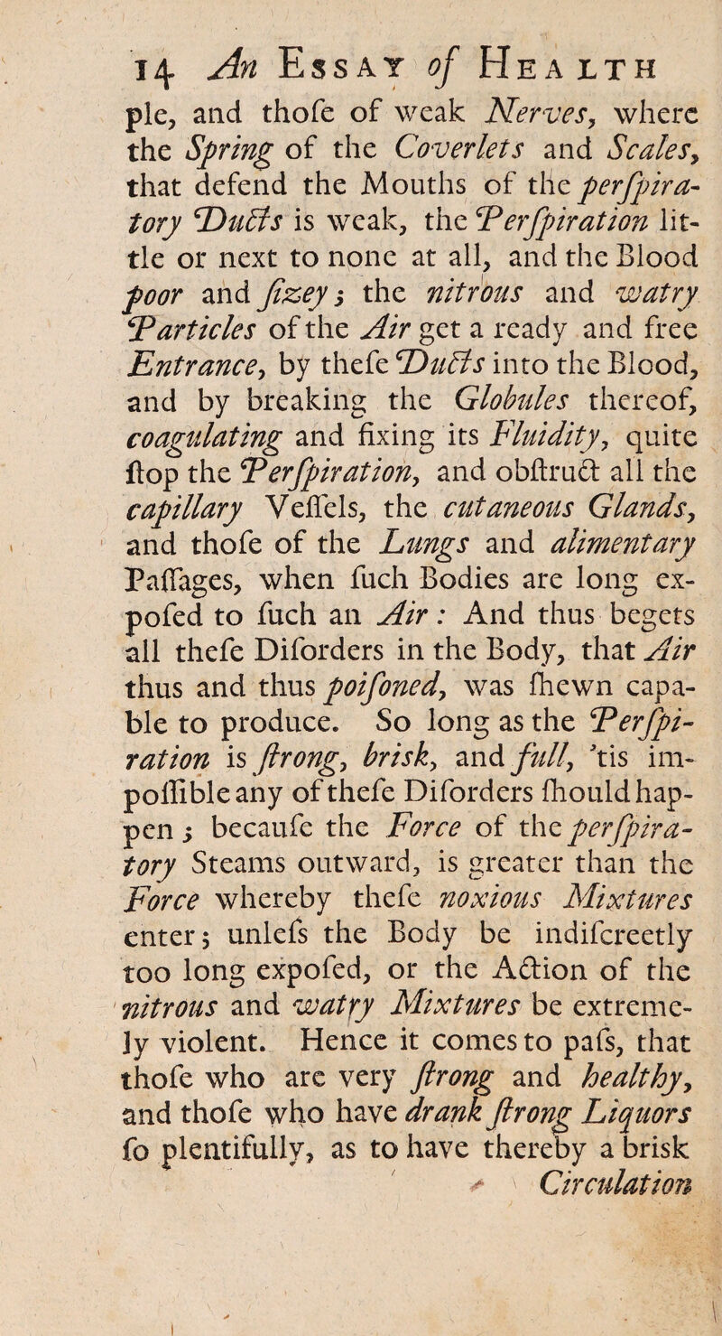 pie, and thofe of weak Nerves, where the Spring of the Coverlets and Scales, that defend the Mouths of tile perfpira- tory 'Duffs is weak, the Ferfpiration lit¬ tle or next to none at all, and the Blood poor and Jizey j the nitrous and watry 5Particles of the Air get a ready and free Entrance, by thefe Duffs into the Blood, and by breaking the Globules thereof, coagulating and fixing its Fluidity, quite flop the Ferfpiration, and obftrud all the capillary Veflels, the cutaneous Glands, and thofe of the Lungs and alimentary Paflages, when fuch Bodies are long ex- pofed to fuch an Air: And thus begets ail thefe Diforders in the Body, that Air thus and thus poifoned, was fhewn capa¬ ble to produce. So long as the Derjpi- ration is firong, brisk, and full, Jtis im- pollibleany of thefe Diforders fliould hap¬ pen 5 becaufe the Force of thz perspira¬ tory Steams outward, is greater than the Force whereby thefe noxious Mixtures enter; unlefs the Body be indifereetly too long expofed, or the A&ion of the nitrous and watry Mixtures be extreme¬ ly violent. Hence it comes to pafs, that thofe who arc very firong and healthy, and thofe who have drank firong Liquors fo plentifully, as to have thereby a brisk * \ Circulation