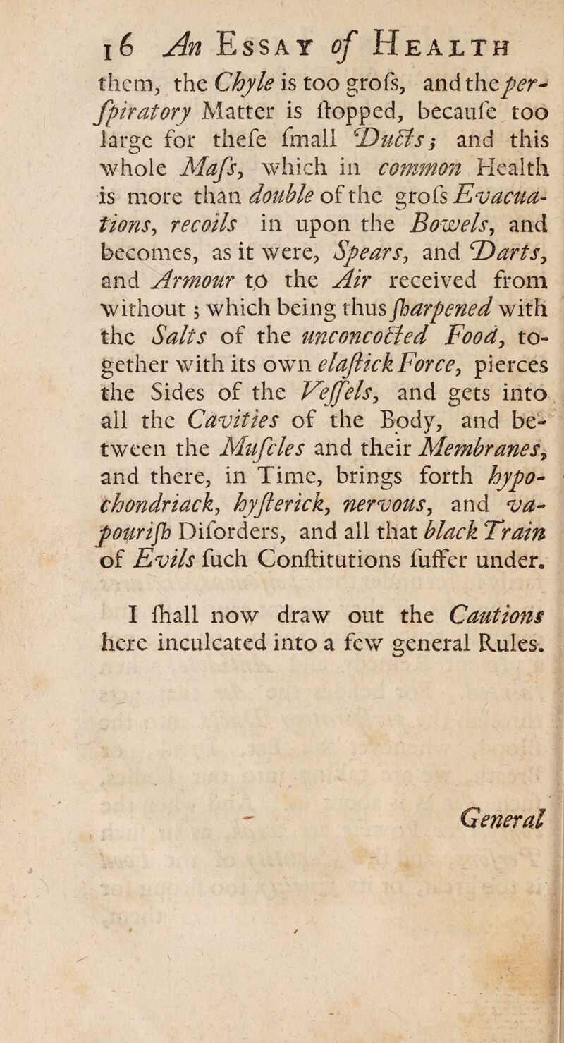 them, the Chyle is too grofs, andthzper¬ forator y Matter is (topped, becaufe too large for thefe fmali Dulls; and this whole Mafs, which in common Health is more than double of the grofs Evacua¬ tions, recoils in upon the Bowels, and becomes, as it were, Spears, and Darts, and Armour to the Air received from without 5 which being thus Sharpened with the Salts of the unconcoBed Food, to¬ gether with its own elaftick Force, pierces the Sides of the Veffels, and gets into ali the Cavities of the Body, and be¬ tween the Mufcles and their Membranes, and there, in Time, brings forth hypo- chondriackj hyfierick, nervous, and va¬ pourish Diforders, and all that black Train of Evils fuch Conftitutions fuffer under. I fhall now draw out the Cautions here inculcated into a few general Rules. General