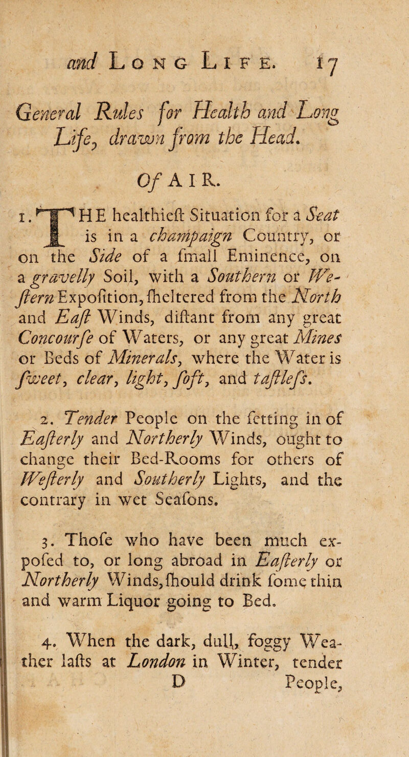 General Rules for Health and Long Life, drawn from the Head. Of A I R. 1 • TP1 ^ E heakhieft Situation for a jL is in a champaign Country, or on the Side of a frnall Eminence, on a gravelly Soil, with a Southern or JVe~ y?wzExpofition.,{heItered from the North and Eaft Winds, diftant from any great Concourfe of Waters, or any great Mines or Beds of Minerals, where the Water is fweet, clear, foft, and taftlefs. 2. Tender People on the fctting in of Eafterly and Northerly Winds, ought to change their Bed-Rooms for others of JVefterly and Southerly Lights, and the contrary in wet Seafons. 3. Thofe who have been much ex- pofed to, or long abroad in Eaflerly or Northerly Winds, fhould drink fome thin and warm Liquor going to Bed, 4. When the dark, dull, foggy Wea¬ ther lafts at London in Winter, tender D People, r'