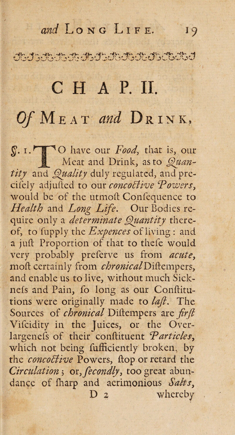 ::;Vl CHAP. II. Of Meat and Drink, i. HIT10 have our Food\ that is, our j| Meat and Drink, as to Quan¬ tity and Quality duly regulated, and pre- cifely adjufted to our cone oft ive ‘Powers, would be of the utmoft Confequence to Health and Long Life. Our Bodies re¬ quire only a determinate Quantity there¬ of, to fupply the Exfences of living : and a juft Proportion of that to thefe would very probably preferve us from acute, moft certainly from chronicalDiftempers, and enable us to live, without much Sick- nefs and Pain, fo long as our Cqnftitu- tions were originally made to laft. The Sources of chronical Diftempers are firft Vifcidity in the juices, or the Over- largenefs of their conftituent Particles, which not being fufficiently broken, by the concoflive Powers, flop or retard the Circulation $ or7fecondly, too great abun¬ dance of fharp and acrimonious Salts, D z whereby