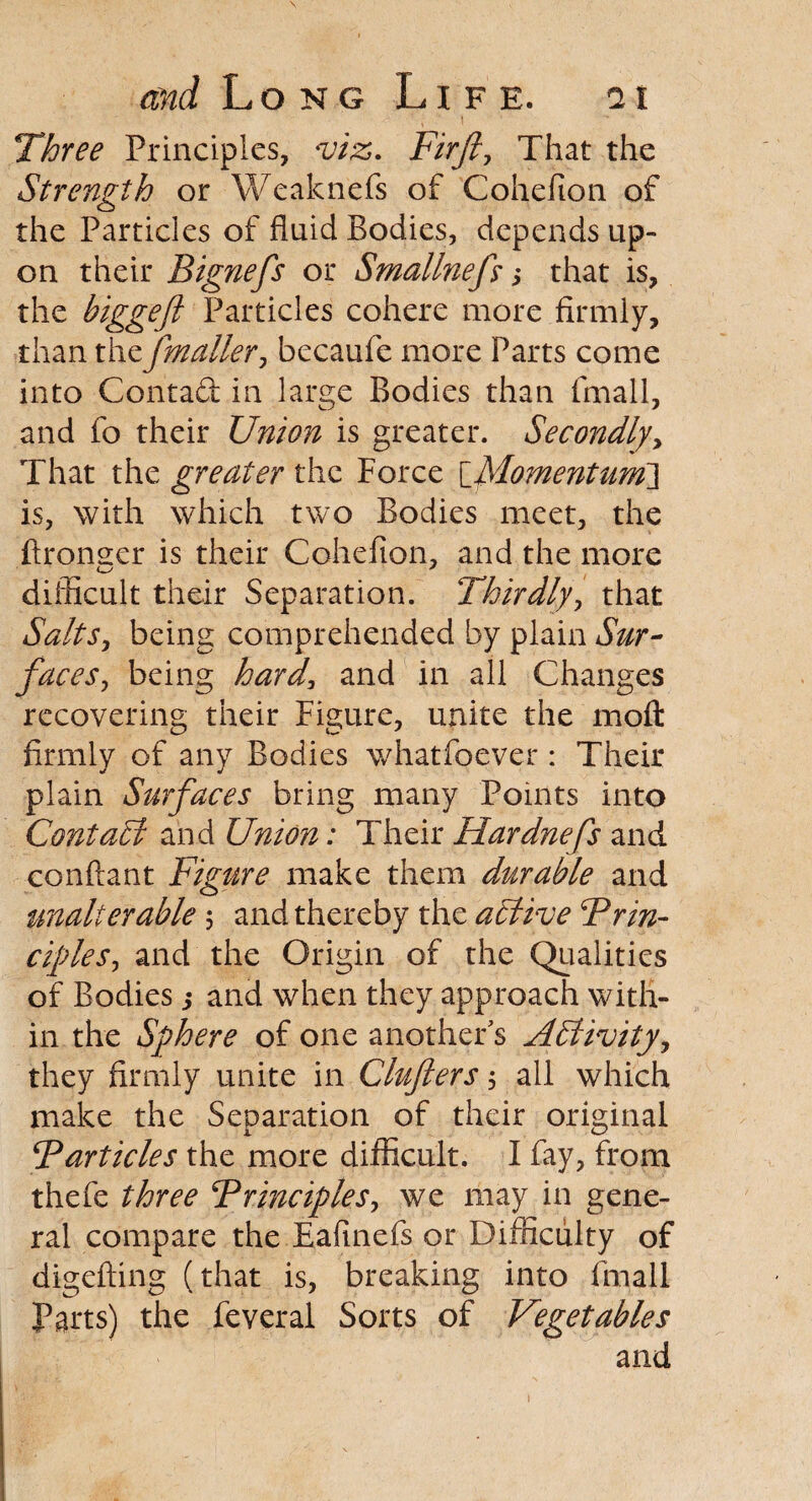\ and Long Life. 11 ■ * ' , ‘ \ ' - Three Principles, m. Fir ft, That the Strength or Weaknefs of Cohefion of the Particles of fluid Bodies, depends up¬ on their Bignefs or Smallnefs ; that is, the biggeft Particles cohere more firmly, than thefmaller, becaufe more Parts come into Contact in large Bodies than fmall, and fo their Union is greater. Secondly, That the greater the Force [\Momentum\ is, with which two Bodies meet, the ftrongcr is their Cohefion, and the more difficult their Separation. Thirdly, that Salts, being comprehended by plain Sur¬ faces, being hard, and in all Changes recovering their Figure, unite the moft firmly of any Bodies whatfoever: Their plain Surfaces bring many Points into Contact and Union; Their Hardnefs and conftant Figure make them durable and tmalterable 5 and thereby the active Frin- ciples, and the Origin of the Qualities of Bodies ; and when they approach with¬ in the Sphere of one another's Affinity, they firmly unite in Clujlers, all which make the Separation of their original Farticles the more difficult. I fay, from thefe three Frinciples, we may in gene¬ ral compare the Eafinefs or Difficulty of digefting (that is, breaking into fmall Parts) the feveral Sorts of Vegetables and 1