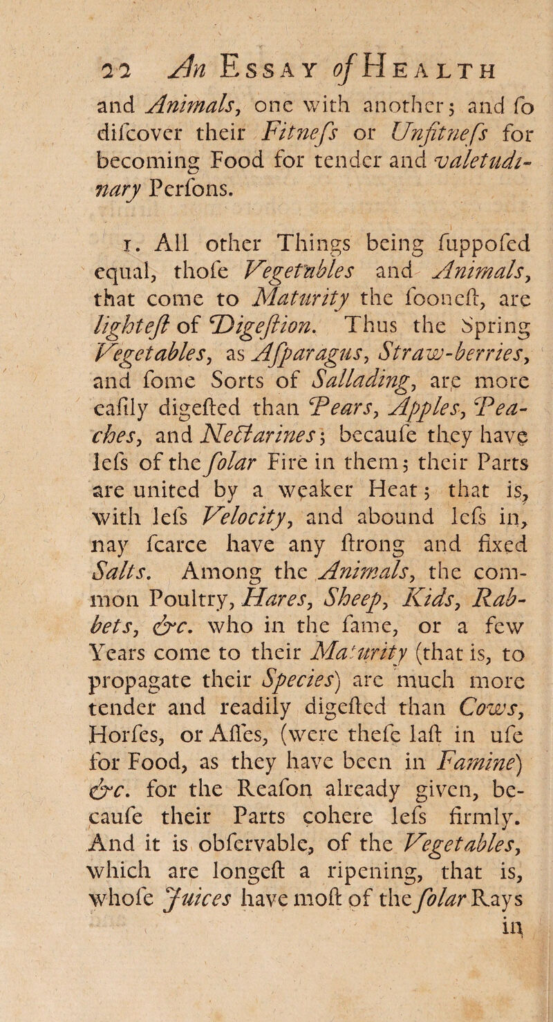 and Animals, one with another 5 and fo difcovcr their Fitnefs or Unfitnefs for becoming Food for tender and valetudi- nary Perfons. r. Ail other Things being fuppofed equal, thofe Vegetables and- Animals, that come to Maturity the fooneft, are light eft of cDigeftion. Thus the Spring Vegetables, as Afparagus, Straw-berries, and fome Sorts of Sallading, are more eaftiy digefted than Fears, Apples, Tea¬ ches, and Nectarines] becaufe they have lefs of the folar Fire in them 5 their Parts are united by a weaker Fkat 5 that is, with lefs Velocity, and abound lefs in, nay fcarce have any Prong and fixed Salts. Among the Animals, the com¬ mon Poultry, Hares, Sheep, Kids, Rab¬ bets, &c. who in the fame, or a few Years come to their Maturity (that is, to propagate their Species) arc much more tender and readily digefted than Cows, Horfes, or Afies, (were thefe laft in ufe for Food, as they have been in Famine) &c. for the Reafon already given, be¬ caufe their Parts cohere lefs firmly. And it is obfervable, of the Vegetables, which are longeft a ripening, that is, whole Juices have rnoft of the folar Rays A in