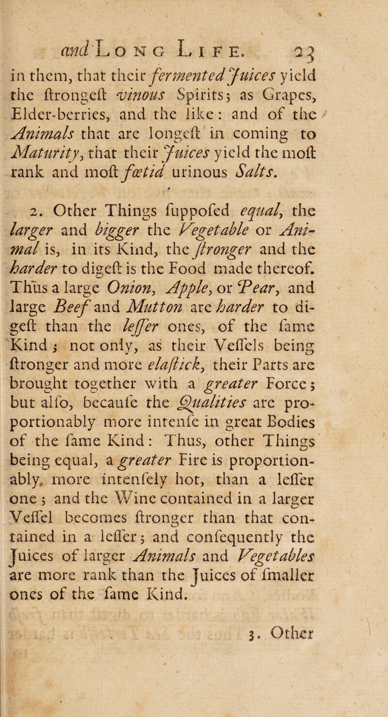 in them, that their fermented Juices yield the ftrongeft vinous Spirits 5 as Grapes, Elder-berries, and the like: and of the Animals that are longed: in coming to Maturity, that their Juices yield the 1110ft rank and 1110ft foetid urinous Salts. 1 , f 2. Other Things fuppofed equals the larger and bigger the Vegetable or Ani¬ mal is, in its Kind, the Jironger and the harder to digeft is the Food made thereof. Thus a large Onion, Apple, or 5Pear, and large Beefznd. Mutton are harder to di¬ geft than the leffer ones, of the fame Kind j not only, as their Veflels being ftronger and more elaflick, their Parts are brought together with a greater Force 5 but alio, becaufe the Qualities are pro- portionably more intenfe in great Bodies of the fame Kind: Thus, other Things being equal, a greater Fire is proportion¬ able more intenfely hot, than a lefter one 5 and the Wine contained in a larger Veffel becomes ftronger than that con¬ tained in a lefter 5 and confequently the Juices of larger Animals and Vegetables are more rank than the Juices of fmalicr ones of the fame Kind. 3* Other