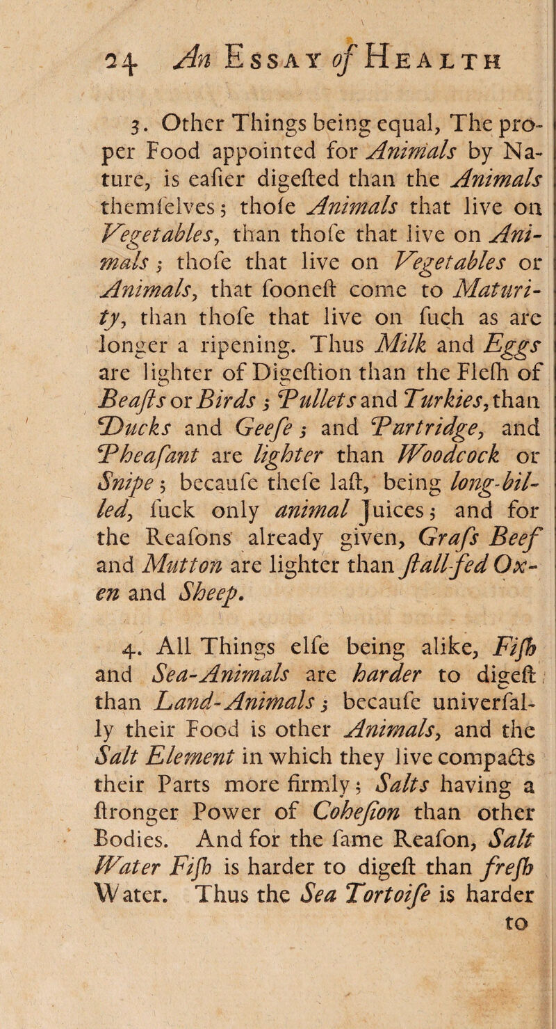 3. Other Things being equal, The pro¬ per Food appointed for Animals by Na¬ ture, is eafter digefted than the Animals themfelves 5 thole Animals that live on Vegetables, than thofe that live on Ani¬ mals ,• thofe that live on Vegetables or Animals, that fooneft come to Maturi¬ ty, than thofe that live on fuch as are longer a ripening. Thus Milk and Eggs are lighter of Digeflion than the Flefli of Beafts or Birds 5 Bullets an&Turkiesyhan cDueks and Geefe ,* and Burtridge, and Bheafant are lighter than Woodcock or Snipe 5 becaufe thefe laft, being long-bil¬ led ^ fuck only animal Juices $ and for the Reafons already given, Grafs Beef and Mutton are lighter than fall fed Ox¬ en and Sheep. 4. . ^ - 1 4. All Things elfe being alike, Fifb and Sea-Animals are harder to dieeft / than Land-Animals $ becaufe univerfal- ly their Food is other Animals, and the Salt Element in which they live compafts their Parts more firmly 5 Salts having a fironger Power of Cohefion than other Bodies. And for the fame Reafon, Salt Water Fijh is harder to digefl: than frefh W ater. Thus the Sea Tortoife is harder to