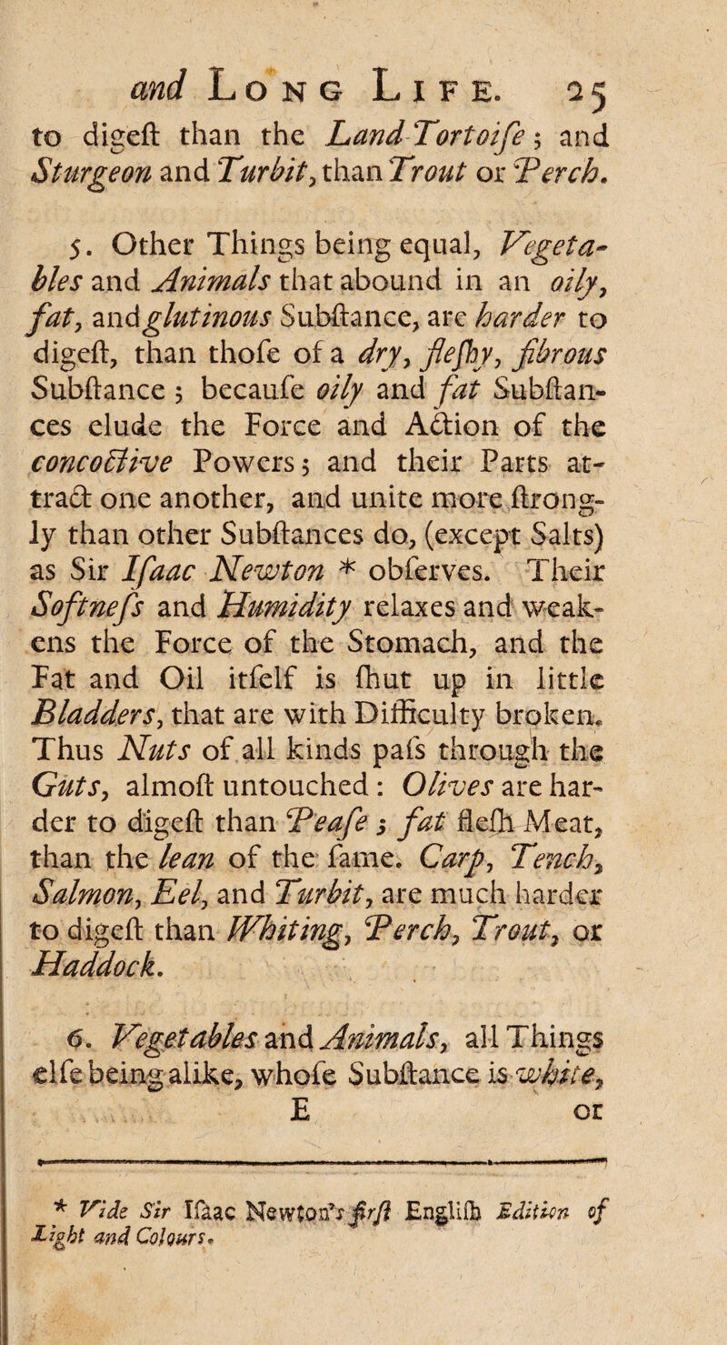 to digeft than the LandTortoifie; and Sturgeon and Turbit, than Trout or Torch. 5. Other Things being equal, Vegeta¬ bles and Animals that abound in an oily, fat, and glutinous Subftance, arc harder to digeft, than thofe of a dry, flefhy, fibrous Subftance 5 becaufe oily and Subftan- ces elude the Force and Adion of the concodtlve Powers 5 and their Parts at¬ tract one another, and unite more ftrong- ly than other Subftances do, (except Salts) as Sir Ifaac Newton * obferves. Their Softnefis and Humidity relaxes and weak- ens the Force of the Stomach, and the Fat and Oil itfelf is fhut up in little Bladders, that are with Difficulty broken. Thus Nuts of all kinds pafs through the Guts, almoft untouched : Olives are har¬ der to digeft than Teafie 5 fiat fieffi Meat, than the lean of the fame. Cary, Tench, Salmon, Eel, and Turbit, are much harder to digeft than Whiting, Terch, Trout, or Haddock. 6. Vegetables and Animals, all Things elfe being alike, whofe Subftance icwhite, E or * Vide Sir Ifaac Newton’? frfl Engliib Edition of Eight and Colours*