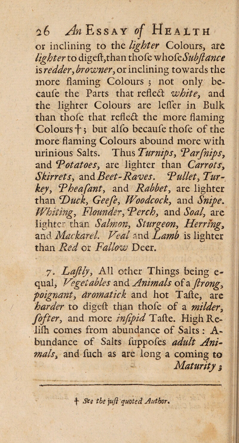 or inclining to the lighter Colours, are lighter to digeft,than thofe whokSubftance is redder, browner, or inclining towards the more flaming Colours 5 not only be- caufe the Parts that refled white, and the lighter Colours are lefier in Bulk than thofe that refled the more flaming Colours f 5 but alfo becaufe thofe of the more flaming Colours abound more with urinious Salts. Thus Turnips, Tar [nips, and 5Potatoes, are lighter than Carrots, Skirretsy and Beet-Raves. Tullet* Tur¬ key y Theafanty and Rabbet, are lighter than Ducky Geefey Woodcocky and Snipe. Whitingy Flounder, Terek* and Soal* are lighter than Salmon, Sturgeony Herring* and MackareL Veal and Lamb is lighter than Red or Fallow Deer. ..7. Laftfyy All other Things being e- quai, Vegetables and Animals of a Jirongy poignant, dromatick and hot Tafte, are harder to digeft than thofe of a milder, foftery and more infipid Tafte. High Re- lifli comes from abundance of Salts : A- bundance of Salts fuppofes adult Ani¬ mals* and fuch as are long a coming to Maturity $ •f* See the jufi quoted Author•