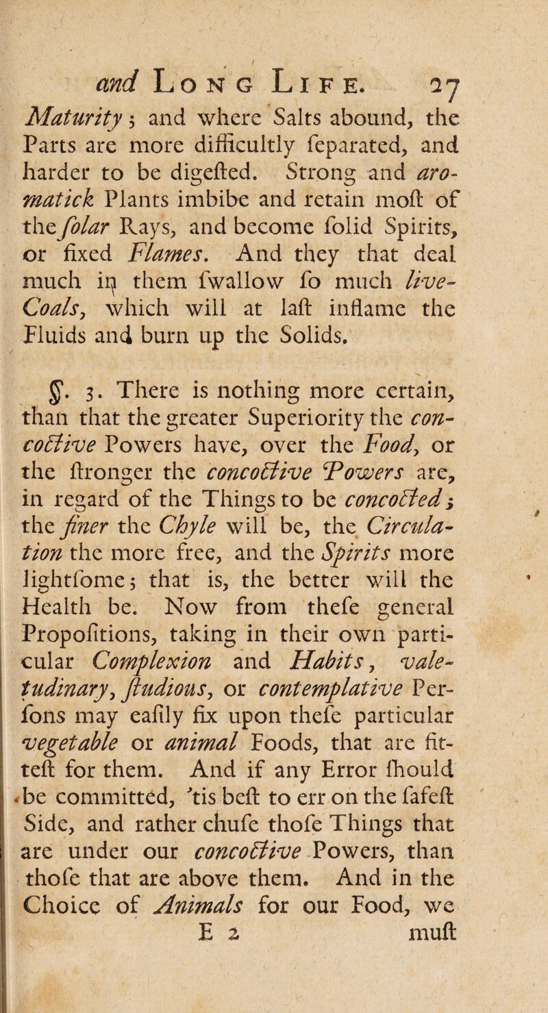 i and Long Life. 27 Maturity 5 and where Salts abound, the Parts are more difficultly feparated, and harder to be digefted. Strong and aro- matick Plants imbibe and retain moft of thefolar Rays, and become folid Spirits, or fixed Flames. And they that deal much ip them fwallow fo much live- Coals, which will at laft inflame the Fluids and burn up the Solids. , a , 3. There is nothing more certain, than that the greater Superiority the con- coEiive Powers have, over the Food, or the ftronger the concoStive Powers are, in regard of the Things to be concoEled> the finer the Chyle will be, the Circula¬ tion the more free, and the Spirits more lightfome; that is, the better will the Health be. Now from thefe general Propolitions, taking in their own parti¬ cular Complexion and Habits, vale¬ tudinary, fiudious, or contemplative Per- fons may eafily fix upon thefe particular vegetable or animal Foods, that are fit¬ ted: for them. And if any Error Ihould • be committed, 'tis beft to err on the fafeft Side, and rather chufe thofe Things that are under our concoStive Powers, than thofe that are above them. And in the Choice of Animals for our Food, we E 2 mult