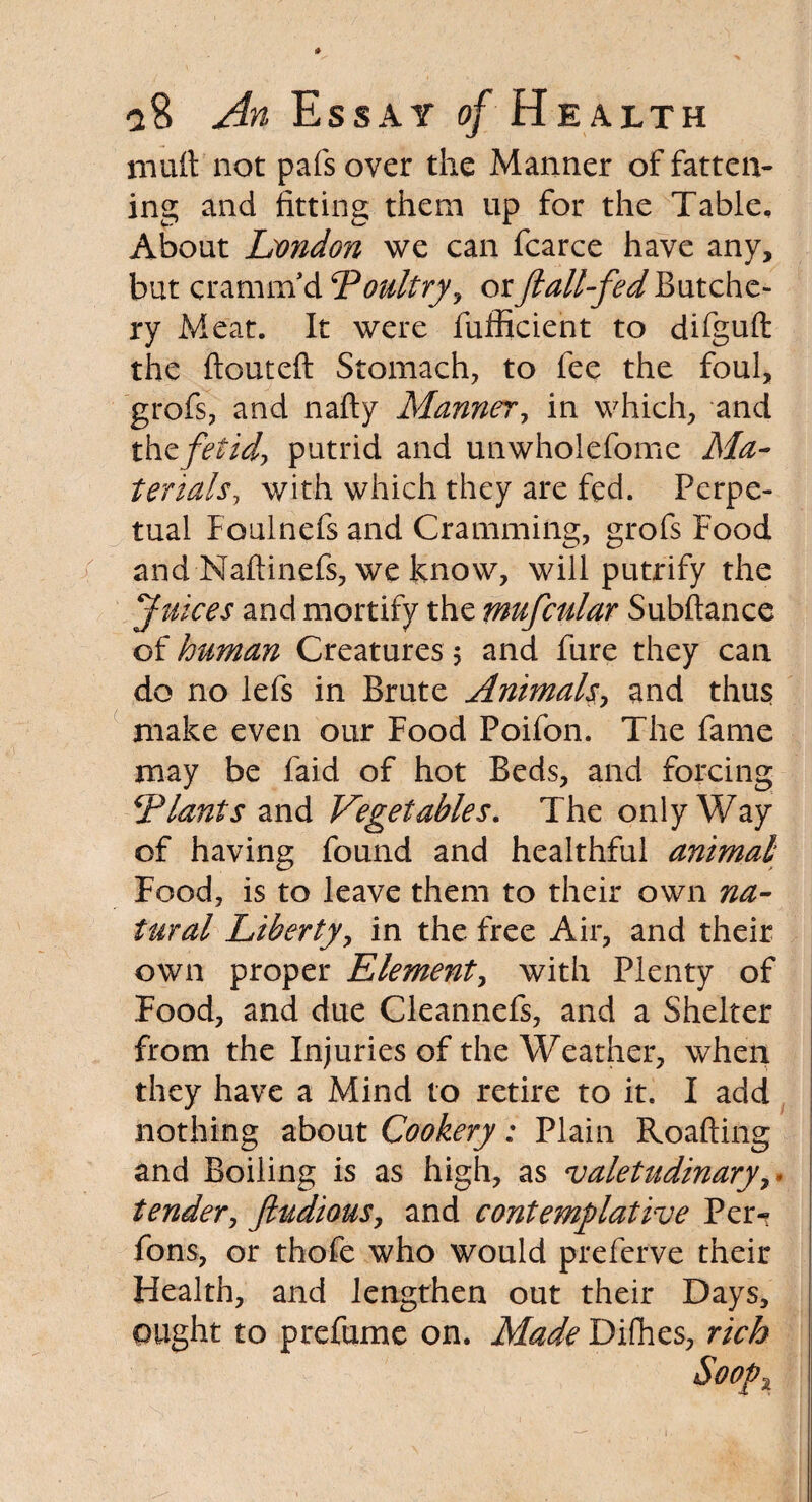 mult not pafs over the Manner of fatten¬ ing and fitting them up for the Table, About London we can fcarce have any, but cramrnd‘Poultry, orJiall-fedButche¬ ry Meat. It were fufficient to difguft the ftouteft Stomach, to fee the foul, grofs, and nafty Manner, in which, and thzfetid, putrid and unwholefome Ma¬ terials, with which they are fed. Perpe¬ tual Foulnefs and Cramming, grofs Food and Naftinefs, we know, will putrify the Juices and mortify the mufcular Subftance of human Creatures 5 and fure they can do no lefs in Brute Animals, and thus make even our Food Poifon. The fame may be faid of hot Beds, and forcing ‘Plants and Vegetables. The only Way of having found and healthful animal Food, is to leave them to their own na¬ tural Liberty, in the free Air, and their own proper Element, with Plenty of Food, and due Cleannefs, and a Shelter from the Injuries of the Weather, when they have a Mind to retire to it. I add nothing about Cookery: Plain Roafting and Boiling is as high, as valetudinary, • tender, ftudious, and contemplative Pei> fons, or thofe who would preferve their Health, and lengthen out their Days, ought to prefume on. Made Difhes, rich Soopx
