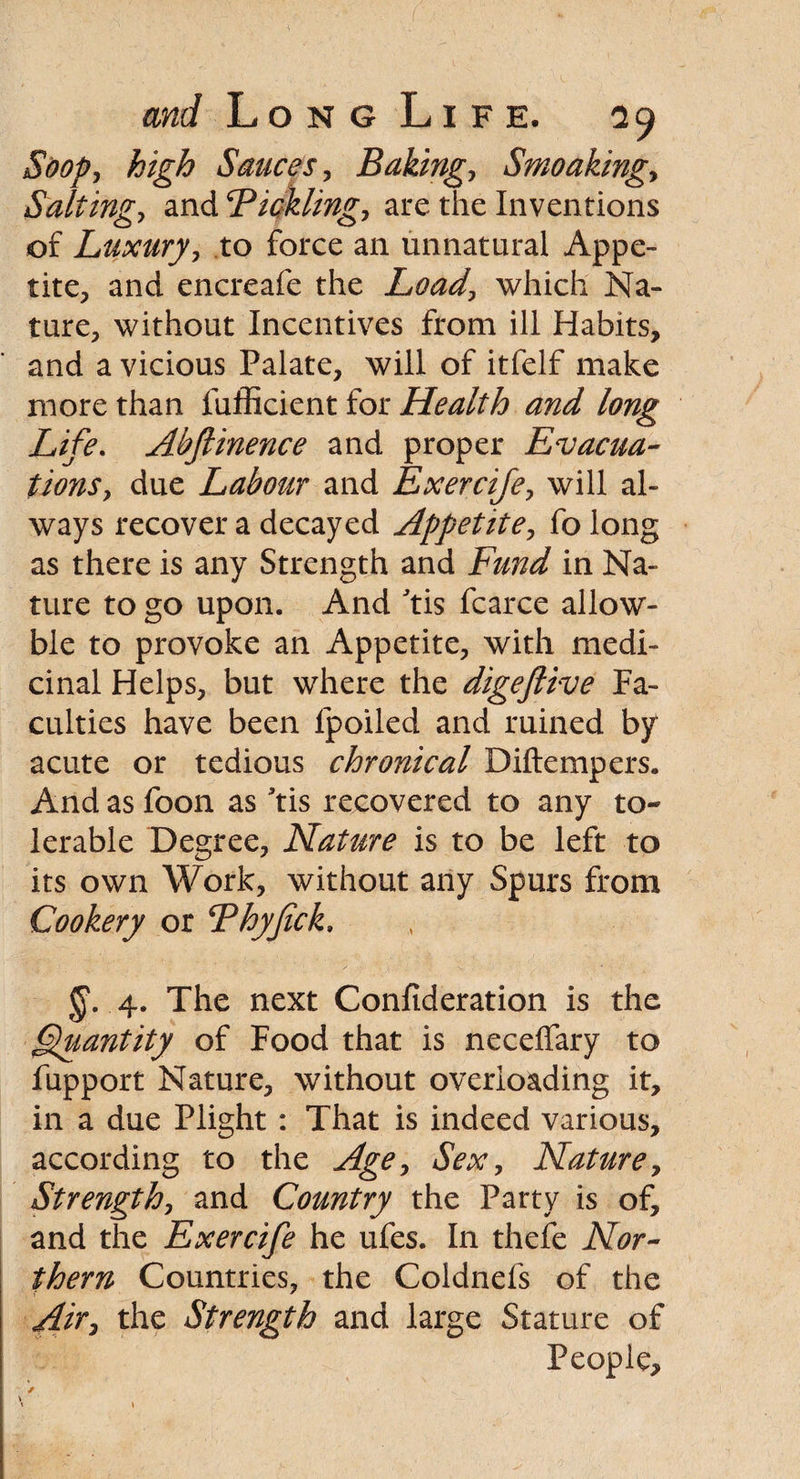 So op, high Sauces, Bakingy Smoaking, Salting, and Bickling, are the Inventions of Luxuryy to force an unnatural Appe¬ tite, and encreafe the Load, which Na¬ ture, without Incentives from ill Habits, and a vicious Palate, will of itfelf make more than fufficient for Health and long Life. Abftinence and proper Evacua¬ tions, due Labour and Exercife, will al¬ ways recover a decayed Appetite, fo long as there is any Strength and Fund in Na¬ ture to go upon. And 'tis fcarce allow- ble to provoke an Appetite, with medi¬ cinal Helps, but where the digeftive Fa¬ culties have been lpoiled and ruined by acute or tedious chronical Diftempers. And as foon as *tis recovered to any to¬ lerable Degree, Nature is to be left to its own Work, without any Spurs from Cookery or Thyfick. 4. The next Confederation is the fpuantity of Food that is necelfary to fupport Nature, without overloading it, in a due Plight : That is indeed various, according to the Age, Sex, Nature, Strength, and Country the Party is of, and the Exercife he ufes. In thefe Nor¬ thern Countries, the Coldnefs of the Air, the Strength and large Stature of People,