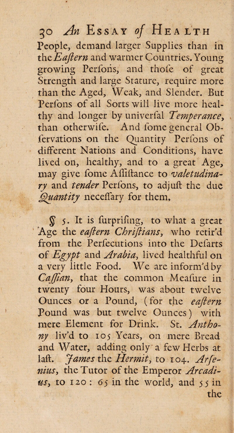 People, demand larger Supplies than in thz Eajlern and warmer Countries. Young growing Perforis, and thofe of great Strength and large Stature, require more than the Aged, Weak, and Slender. But Perfons of all Sorts will live more heal¬ thy and longer by univerfal Temperance, than otherwife. And fome general Ob- fervations on the Quantity Perfons of different Nations and Conditions, have lived on, healthy, and to a great Age, may give fome Affiflance to valetudina¬ ry and tender Perfons, to adjuft the due Quantity neceffary for them. § 5. It is furprifing, to what a great Age the eajlern Chrijlians, who retir'd from the Perfections into the Defarts of Egypt and Arabia, lived healthful on a very little Food. We are inform'd by CaJJian, that the common Meafure in twenty four Hours, was about twelve Ounces or a Pound, (for the eajlern Pound was but twelve Ounces) with mere Element for Drink. St. Antho¬ ny liv'd to 105 Years, on mere Bread and Water, adding only a few Herbs at laft. James the Hermit, to 104. Arfe- niusy the Tutor of the Emperor Arcadi- tiSy to 120 : 6$ in the world, and 55 in the