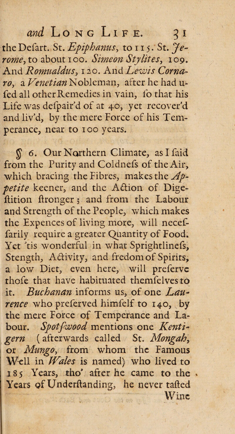 the Defart. St. Epiphanus, to 115. St. Je¬ rome, to about 100. Simeon Sty lit es, 109. And Romualdus, 1 io. And Lewis Coma- rtf, a Venetian Nobleman, after he had u- fed all other Remedies in vain, fo that his Life was defpair'd of at 40, yet recovered and liv'd, by the mere Force of his Tem¬ perance, near to 100 years. 6. Our Northern Climate, aslfaid from the Purity and Coldnefs of die Air, which bracing the Fibres, makes the Ap¬ petite keener, and the Aftion of Dige- ftition ftronger 5 and from the Labour and Strength of the People, which makes the Expences of living more, will necef- farily require a greater Quantity of Food. Yet 'tis wonderful in what Sprightlinefs, Stength, Activity, and fredom of Spirits, a low Diet, even here, will preferve thofe that have habituated themfelvesto it. Buchanan informs us, of one Lau- rence whopreferved himfelf to 140, by the mere Force of Temperance and La* bour. Spotfwood mentions one Kenti- gem (afterwards called St. Mongah, or Mungo, from whom the Famous Well in IVales is named) who lived to 185 Years, tho* after he came to the Years of Underftanding, he never tailed
