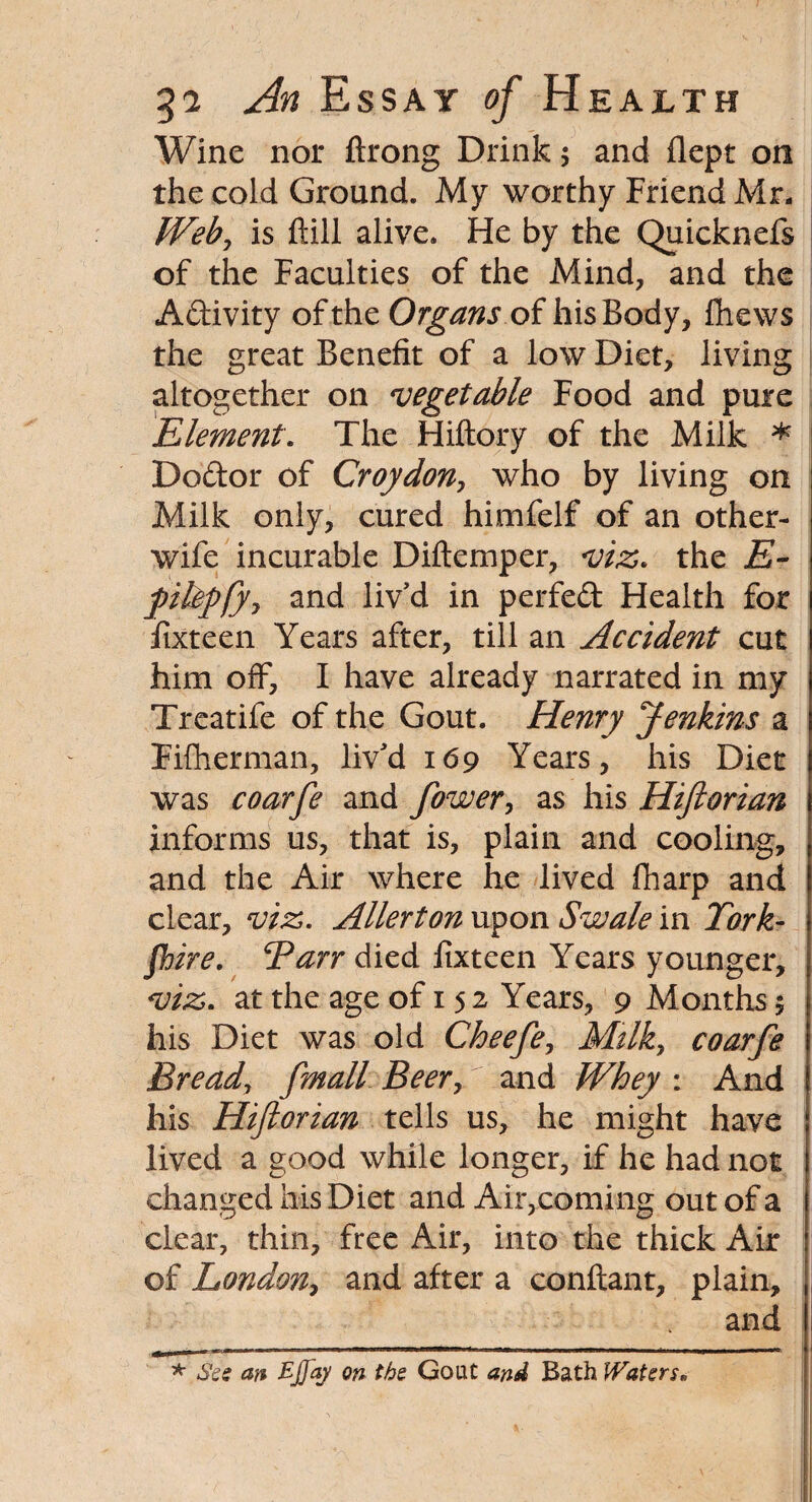 Wine nor ftrong Drink; and flept on the cold Ground. My worthy Friend Mr. Weby is ftill alive. He by the Quicknefs of the Faculties of the Mind, and the Adivity of the Organs of his Body, fhews the great Benefit of a low Diet, living altogether on vegetable Food and pure Element. The Hiftory of the Milk * Dodor of Croydon, who by living on Milk only, cured himfelf of an other- wife incurable Diftemper, viz. the E~ pikpfjj and liv'd in perfed Health for fixteen Years after, till an Accident cut him off, I have already narrated in my Treatife of the Gout. Henry Jenkins a Fifherman, liv'd 169 Years, his Diet was coarfe and fower, as his Hifiorian informs us, that is, plain and cooling, and the Air where he lived fharp and clear, viz. Allerton upon Swale in York¬ shire. Barr died fixteen Years younger, viz. at the age of 15 2 Years, 9 Months 5 his Diet was old Cheefe, Mtlky coarfe Bread, [mail Beer, and Whey : And his Hiftorian tells us, he might have lived a good while longer, if he had not changed his Diet and Air,coming out of a clear, thin, free Air, into the thick Air of London, and after a conflant, plain, and * See an EJfaj on the Gout and Bath Waters.