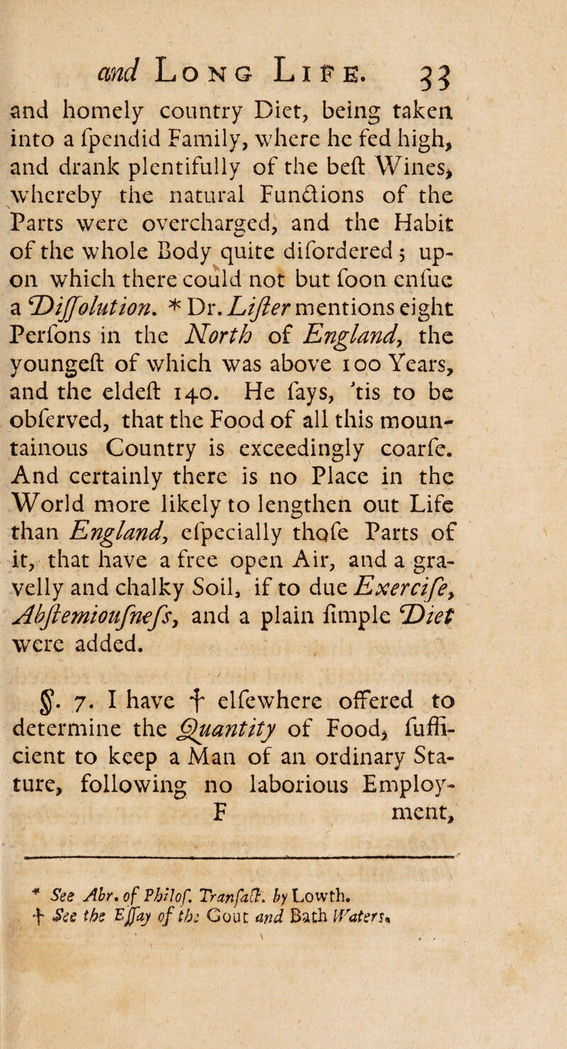 and homely country Diet, being taken into a fpendid Family, where he fed high, and drank plentifully of the beft Wines, whereby the natural Functions of the Parts were overcharged, and the Habit of the whole Body quite difordered 5 up¬ on which there could not but foon cnfue a \Diffolution. * Dr. Lifter mentions eight Perfons in the North of England, the youngeft of which was above 100 Years, and the eldeft 140. He fays, tis to be obferved, that the Food of all this moun¬ tainous Country is exceedingly coarfe. And certainly there is no Place in the World more likely to lengthen out Life than England, efpecially thofe Parts of it, that have a free open Air, and a gra¬ velly and chalky Soil, if to due Exercife> Abjiemioufnefs, and a plain fimple Diet were added. §*. 7. I have f elfewhere offered to determine the Quantity of Food, fuffi- cient to keep a Man of an ordinary Sta¬ ture, following no laborious Employ- F ment. * See Abr. of Pbzlof. Tran fa ft. by Lowth. 4 See the EJJaj of the Gout and Bath Waters* \