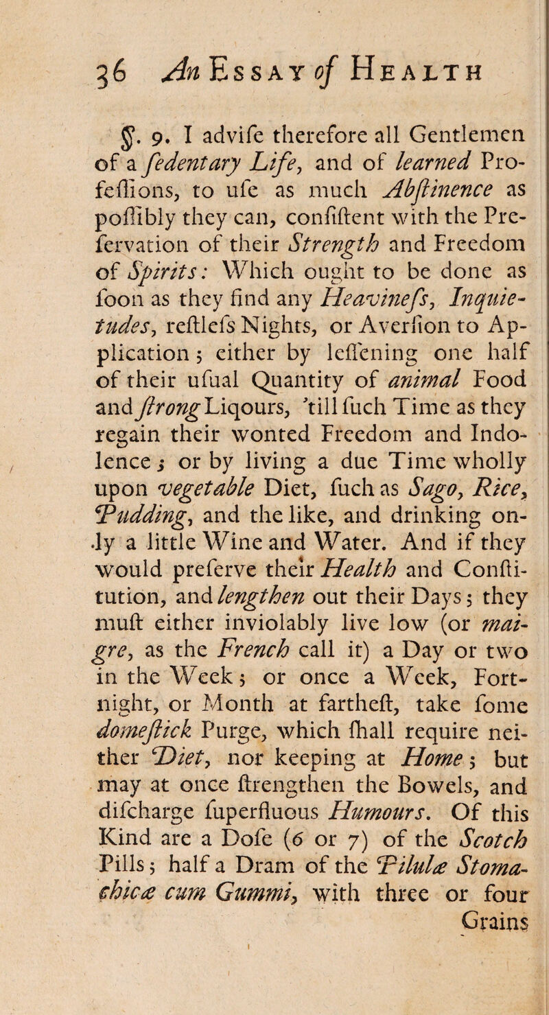 9. I advife therefore all Gentlemen of a fedentary Life, and of learned Pro- feffions, to uie as much Abflinence as poflibly they can, confident with the Pre- fervation of their Strength and Freedom of Spirits: Which ought to be done as foon as they find any Heavinefs, Inquie¬ tudes? reftlefs Nights, or Averlion to Ap¬ plication 5 either by leflening one half of their ufual Quantity of animal Food andJlrongL\(\oms? tillfuch Time as they regain their wonted Freedom and Indo¬ lence; or by living a due Time wholly upon vegetable Diet, fuch as Sago, Rice? Fudding, and the like, and drinking on- •ly a little Wine and Water. And if they would preferve their Health and Confii- tution, and lengthen out their Days $ they muft either inviolably live low (or mai- gre, as the French call it) a Day or two in the Week 5 or once a Week, Fort¬ night, or Month at farthefl, take fome domejlick Purge, which fhall require nei¬ ther Diet? nor keeping at Home •? but may at once ftrengthen the Bowels, and difcharge fuperfluous Humours. Of this Kind are a Dofe (<5 or 7) of the Scotch Pills 5 half a Dram of the Filulie Stoma- chicee cum Gummi? with three or four Grains 1