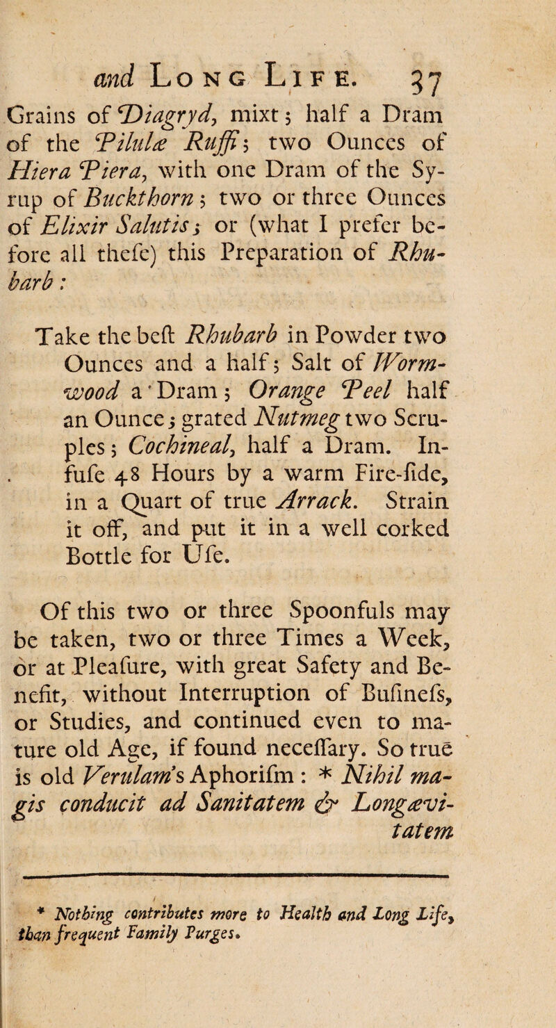 Grains of ‘Diagryd, mixt $ half a Dram of the TiluU Ruffii two Ounces of Hiera Tiera, with one Dram of the Sy¬ rup of Buckthorn $ two or three Ounces of Elixir Salutisj or (what I prefer be¬ fore all thefe) this Preparation of Rhu¬ barb : Take the beft Rhubarb in Powder two Ounces and a half 5 Salt of Worm¬ wood a' Dram 5 Orange Teel half an Ounce > grated Nutmeg two Scru¬ ples 5 Cochineal, half a Dram. In- fufe 48 Hours by a warm Fire-fide, in a Quart of true Arrack. Strain it off, and put it in a well corked Bottle for Ufe. Of this two or three Spoonfuls may be taken, two or three Times a Week, or at Pleafure, with great Safety and Be¬ nefit, without Interruption of Bufinefs, or Studies, and continued even to ma¬ ture old Age, if found neceflary. So true is old Verulams Aphorifm : * Nihil ma- gis conducit ad Sanitatem & Longsevi- tatem * Nothing contributes wore to Health and Long Lifey than frequent Family Purges*