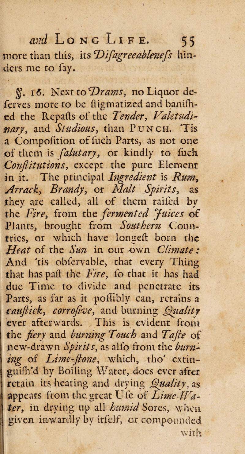 more than this, its Hifiagreeablenefs hin¬ ders me to fay. i<5. Next toDrams, no Liquor de¬ fences more to be ftigmatized and banifh- ed the Repafts of the Tender, Valetudi¬ nary, and Studious, than Punch. Tis a Compofition of fuch Parts, as not one of them is falutary, or kindly to fuch Confiitutions, except the pure Element in it. The principal Ingredient is Rum, Arrack, Brandy, or AfeA Spirits, as they are called, all of them raifed by the Fire, from the fermented Juices of Plants, brought from Southern Coun¬ tries, or which have lonseft born the Heat of the Sun in our own Climate: And 'tis obfervable, that every Thing that has paft the Fire, fo that it has had due Time to divide and penetrate its Parts, as far as it poffibly can, retains a catiftick, corrofive, and burning Quality ever afterwards. This is evident from the fiery and burning Touch and Tafie of new-drawn Spirits, as alio from the burn¬ ing of Lime-ftone, which, tho’ extin- guilh'd by Boiling Water, does ever after retain its heating and drying Quality, as appears from the great Uie of Lime-Wa¬ ter, in drying up all humid Sores, when given inwardly bv itfclf, or compounded