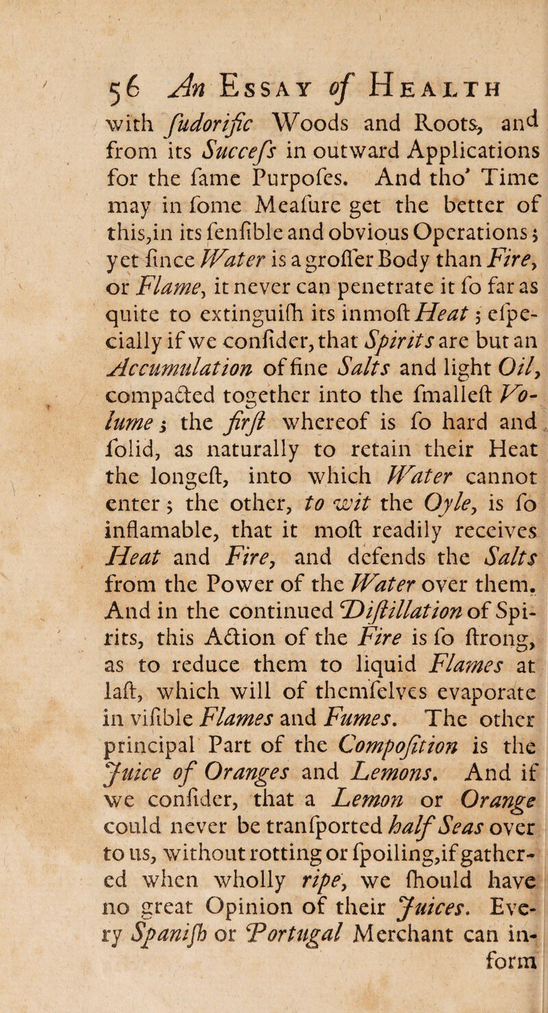 with fudorijic Woods and Roots, and from its Succefs in outward Applications for the fame Pnrpofes. And tho* Time may in fome Meafure get the better of this,in its fenfible and obvious Operations 5 yet ftnee JVater is agrofler Body than Fire, or Flame, it never can penetrate it fo far as quite to extinguifh its inmofaHeat 5 efpc- ciaily if we confider, that Spirits are but an Accumulation of fine Salts and light 0/7, compaded together into the fmalleft Vo¬ lume j the firft whereof is fo hard and folid, as naturally to retain their Heat the longeft, into which Water cannot enter 5 the other, to wit the Oyle, is fo inflamable, that it molt readily receives Heat and Fire, and defends the Salts from the Power of the Water over them. And in the continued 'Diftillation of Spi¬ rits, this Adion of the Fire is fo ftrong, as to reduce them to liquid Flames at laft, which will of themfelves evaporate in viftble Flames and Fumes. The other principal Part of the Compofition is the Juice of Oranges and Lemons. And if we confider, that a Lemon or Orange could never be tranfported half Seas over to us, without rotting or fpoiling,if gather¬ ed when wholly ripe, we (hould have no great Opinion of their Juices. Eve¬ ry Spanifh or Fortugal Merchant can in¬ form