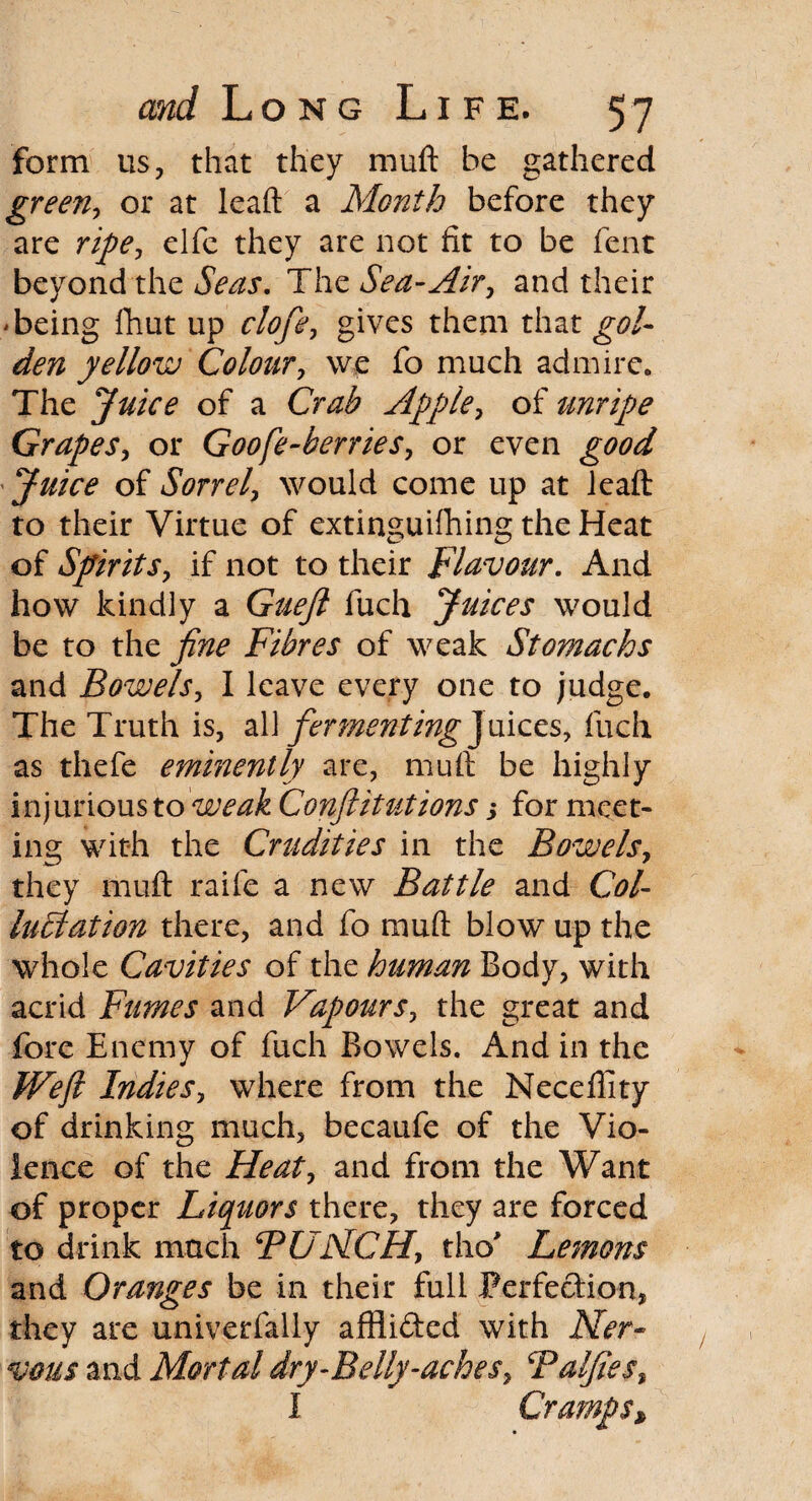 form us, that they muft be gathered green, or at leaft a Month before they are ripe, elfe they are not fit to be fent beyond the Seas. The Sea-Air, and their 'being fhut up clofe, gives them that gol¬ den yellow Colour, we fo much admire. The Juice of a Crab Apple, of unripe Grapes, or Goofe-berries, or even good Juice of Sorrel, would come up at leaft to their Virtue of extinguishing the Heat of Spirits, if not to their Flavour. And how kindly a Guejl fuch Juices would be to the fine Fibres of weak Stomachs and Bowels, I leave every one to judge. The Truth is, all fermenting J uices, fuch as thefe eminently are, muft be highly injurious to 'weak Confutations s for meet¬ ing with the Crudities in the Bowels, they muft raife a new Battle and Col- lactation there, and fo muft blow up the whole Cavities of the human Body, with acrid Fumes and Vapours, the great and fore Enemy of fuch Bowels. And in the IFefi Indies, where from the Neceffity of drinking much, becaufe of the Vio¬ lence of the Heat, and from the Want of proper Liquors there, they are forced to drink much BUNCH, tho* Lemons and Oranges be in their full Perfection, they are univerfally affli&ed with Ner¬ vous and Mortal dry-Belly-aches, Balfies, I Cramps*