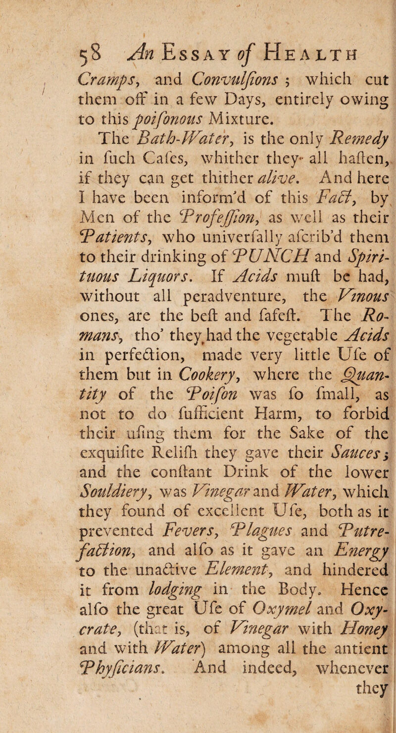 Cramps, and Convulfions ; which cut them off in a few Days, entirely owing to this poifonous Mixture. The Bath-Water, is the only Remedy in fuch Cafes, whither they- all haften, if they can get thither alive. And here I have been inform'd of this Fa£t, by Men of the ProfeJJion, as well as their Patients, who univerfally afcrib’d them to their drinking of PUNCH and Spiri¬ tuous Liquors. If Acids muft be had, without all per ad venture, the Vtnous ones, are the bed and fafeft. The Ro¬ mans^ tho’ they,had the vegetable Acids in perfection, made very little Ufe of them but in Cookery, where the Quan¬ tity of the Poifon was fo fmall, as not to do fufficient Harm, to forbid their tiling them for the Sake of the exquifite Relifli they gave their Sauces $ and the conftant Drink of the lower Souldiery, was Vinegar and Water, which they found of excellent Ufe, both as it prevented Fevers, Plagues and Putre¬ faction, and alfo as it gave an E?iergy to the una&ive Element, and hindered it from lodging in the Body. Hence alfo the great Ufe of Oxymel and Oxy- crate, (that is, of Vinegar with Honey and with Water) among all the antient Phyficians. And indeed, whenever they