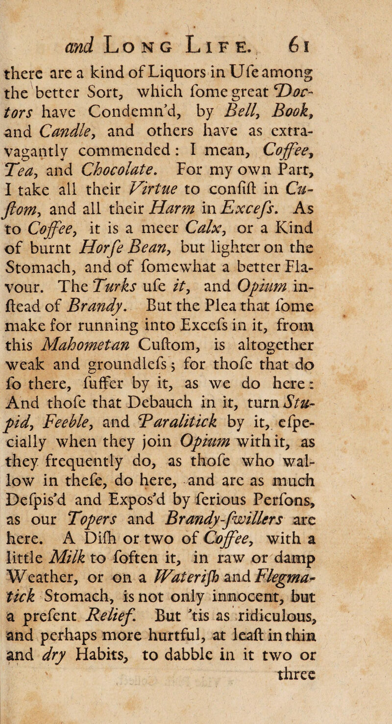 there area kind of Liquors in Ufe among the better Sort, which fome great Doc¬ tors have Condemn'd, by Bell, Book, and Candle, and others have as extra¬ vagantly commended : I mean. Coffee, Tea, and Chocolate. For my own Part, I take all their Virtue to conlift in Cu- fiom, and all their Harm in Excefs. As to Coffee, it is a meet Calx, or a Kind of burnt Horfe Bean, but lighter on the Stomach, and of fomewhat a better Fla¬ vour. The Turks ufe it, and Opium in- ftead of Brandy. But the Plea that fome make for running into Exccfs in it, from this Mahometan Cuftom, is altogether weak and groundlefs 5 for thofe that do fo there, fuffer by it, as we do here: And thofe that Debauch in it, turn Stu¬ pid, Feeble, and Taralitick by it, cfpe- cially when they join Opium with it, as they frequently do, as thofe who wal¬ low in thefe, do here, and are as much Defpis'd and Expos'd by ferious Perfons, as our Topers and Brandy-fwillers arc here. A Difh or two of Coffee, with a little Milk to foften it, in raw or damp Weather, or on a Wateriph and Flegma* tick Stomach, is not only innocent, but a prefent Relief. But 'tis as ridiculous, and perhaps more hurtful, at leaft in thin and dry Habits, to dabble in it two or three