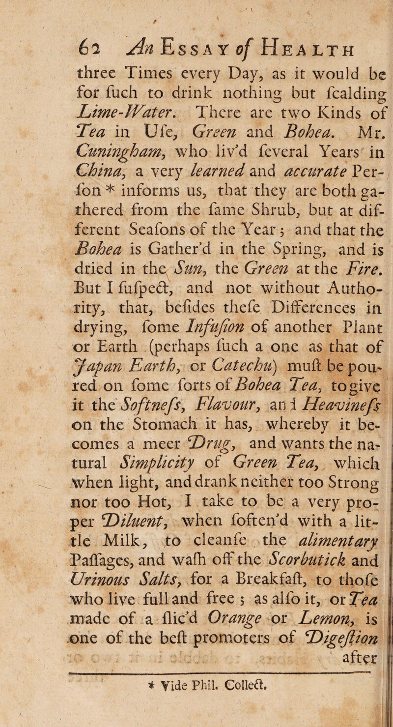 three Times every Day, as it would be for fuch to drink nothing but fcalding Lime-Water. There are two Kinds of Tea in Ufe, Green and Bohea. Mr. Cuningham, who liv'd feveral Years in China, a very learned and accurate Per- fon * informs us, that thev are both ga- thered from the fame Shrub, but at dif¬ ferent Seafons of the Year 5 and that the Bohea is Gather'd in the Spring, and is dried in the( Sun, the Green at the Fire. But I fufped, and not without Autho¬ rity, that, befides thefe Differences in drying, lome Infufion of another Plant or Earth (perhaps fuch a one as that of Japan Earth, or Catechu) mult be pou¬ red on fome forts of Bohea Tea, to give it the Softnefs, Flavour, an i Heavinefs on the Stomach it has, whereby it be¬ comes a nicer Drug, and wants the na¬ tural Simplicity of Green Tea, which when light, and drank neither too Strong nor too Hot, I take to be a very pro¬ per Diluent, when foften d with a lit¬ tle Milk, to cleanfe the alimentary Paffages, and wafh off the Scorbutick and Urinous Salts, for a Breakfaft, to thofe who live full and free; as alfo it, or Tea made of a flic'd Orange or Lemon, is one of the belt promoters of Digejlion after * Tide Phil. Colled.