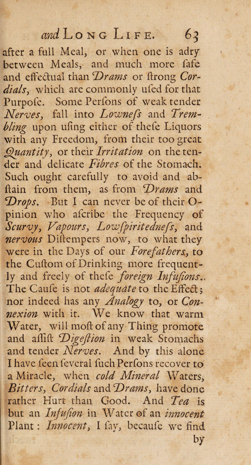 after a full Meal, or\when one is adry between Meals, and much more fafe and effectual than 'Drams or ftrong Cor¬ dials , which are commonly uled for that Purpofe. Some Perfons of weak tender Nerves, fall into Lownefs and Trem¬ bling upon ufing either of thefe Liquors with any Freedom, from their too great Quantity, or their Irritation on the ten¬ der and delicate Fibres of the Stomach. Such ought carefully to avoid and ab- ftain from them, as from Drams and Drops. But I can never be of their O- pinion who afcribe the Frequency of Scurvy, Vapours, Lowfpiritednefs, and nervous Diftempers now, to what they were in the Days of our Forefathers, to the Cuftom of Drinking more frequent¬ ly and freely of thefe foreign Infujions.. The Caufe is not adequate to the Effect; nor indeed has any Analogy to, or Con¬ nexion with it. We know that warm Water, will moft of any Thing promote and affift Digeftion in weak Stomachs and tender Nerves. And by this alone I have feen feveral fuch Perfons recover to a Miracle, when cold Mineral Waters, Bitters, Cordials and Drams, have done rather Hurt than Good. And Tea is but an Infujion in Watcr of an innocent Plant: Innocent, I fay, becaufe we find by