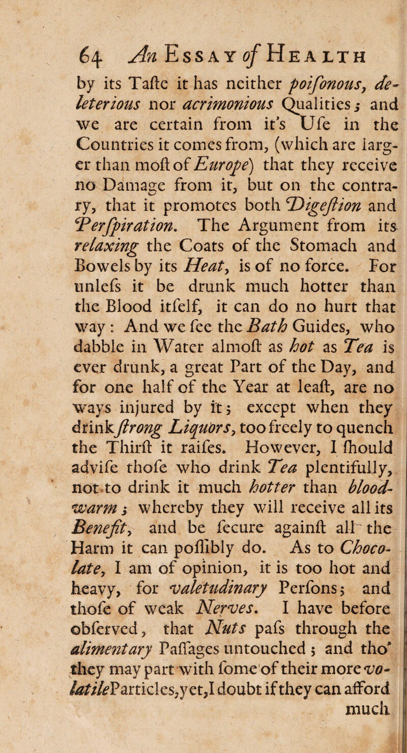 by its Tafte it has neither poifionous, de¬ leterious nor acrimonious Qualities j and we are certain from its Ufe in the Countries it comes from, (which are larg¬ er than moft of Europe) that they receive no Damage from it, but on the contra¬ ry, that it promotes both Higefiion and Perfipiration. The Argument from its relaxing the Coats of the Stomach and Bowels by its Heat, is of no force. For unlefs it be drunk much hotter than the Blood itfelf, it can do no hurt that way : And we fee the Bath Guides, who dabble in Water almoft as hot as Tea is ever drunk, a great Part of the Day, and for one half of the Year at leaft, are no ways injured by it 5 except when they drinkJlrong Liquors, too freely to quench the Third: it raifes. However, I fhould advife thofe who drink Tea plentifully, not*to drink it much hotter than blood- warm i whereby they will receive all its Benefit, and be fecure againft all the Harm it can pollibly do. As to Choco¬ late, I am of opinion, it is too hot and heavy, for valetudinary Perfons; and thofe of weak Nerves. I have before ©bferved, that Nuts pafs through the alimentary Paffages untouched 5 and tho’ they may part with fome of their more vo¬ latile? anidcs^ct,l doubt if they can afford much