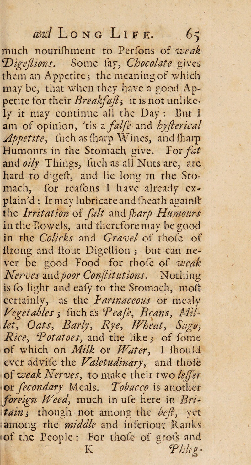 much nourifhment to Perfons of weak \Digefiions. Some fay, Chocolate gives them an Appetite 5 the meaning of which may be, that when they have a good Ap¬ petite for their Breakfaft, it is not unlike-* ly it may continue all the Day : But I am of opinion, 'tis zfalfe and hyfterical Appetite, fuch as {harp Wines, and fharp Humours in the Stomach give. For fat and oily Things, fuch as all Nuts are, are hard to digeft, and lie long in the Sto¬ mach, for reafons I have already ex¬ plain'd : It may lubricate and {heath againit the Irritation of fait and fioarp Humours in the Bowels, and therefore may be good in the Colicks and Gravel of thofc of ftrong and Bout Digeftion ; but can ne¬ ver be good Food for thofe of weak Nerves and poor Conftitutions. Nothing is fo light and eafy to the Stomach, molt certainly, as the Farinaceous or mealy Vegetables j fuch as Peafe, Beans, Mil¬ let, Oats, Barly, Rye, Wheat, Sago, Rice, Potatoes, and the like 5 of fome of which on Milk or Water, I fhould ever advife the Valetudinary, and thofe of weak Nerves, to make their two lejfer or fecondary Meals. Tobacco is another foreign Weed, much in ufe here in Bri¬ tain y though not among the beft, yet among the middle and inferiour Ranks of the People: For thole of grofs and K Phleg*