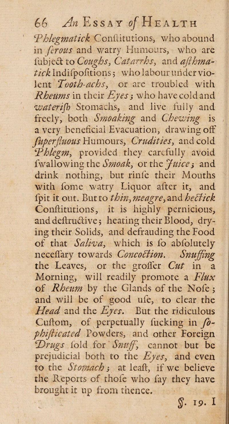 Rhlegmatick Conftitutions, who abound in ferous and watry Humours, who are fubje&to Coughs, Catarrhs, and afthma- tick Indifpofitions; who labour under vio¬ lent Tooth-achs, or are troubled with Rheums in their Eyes ,* who have cold and wateri/h Stomachs, and live fully and freely, both Smoaking and Chewing is a very beneficial Evacuation, drawing off fuperfluous Humours, Crudities, and cold 5Phlegm, provided they carefully avoid fwallowing the Smoak> or the Juice5 and drink nothing, but rinfe their Mouths with fome watry Liquor after it, and fpit it out. But to thin? meagre, and he Stick Conftitutions, it is highly pernicious, and definitive 5 heating their Blood, dry¬ ing their Solids, and defrauding the Food of that Saliva, which is fo abfolutely neceffary towards Concohiion. Snuffing the Leaves, or the groffer Cut in a Morning, will readily promote a Flux of Rheum by the Glands of the Nofe , and will be of good ufe, to clear the Head and the Eyes. But the ridiculous Cuftom, of perpetually fucking in fo- phifiicated Powders, and other Foreign hDrugs fold for Snuff cannot but be prejudicial both to the Eyes, and even to the Stomach-, at leaft, if we believe the Reports of thofe who fay they have brought it up from thence. §• 19. I