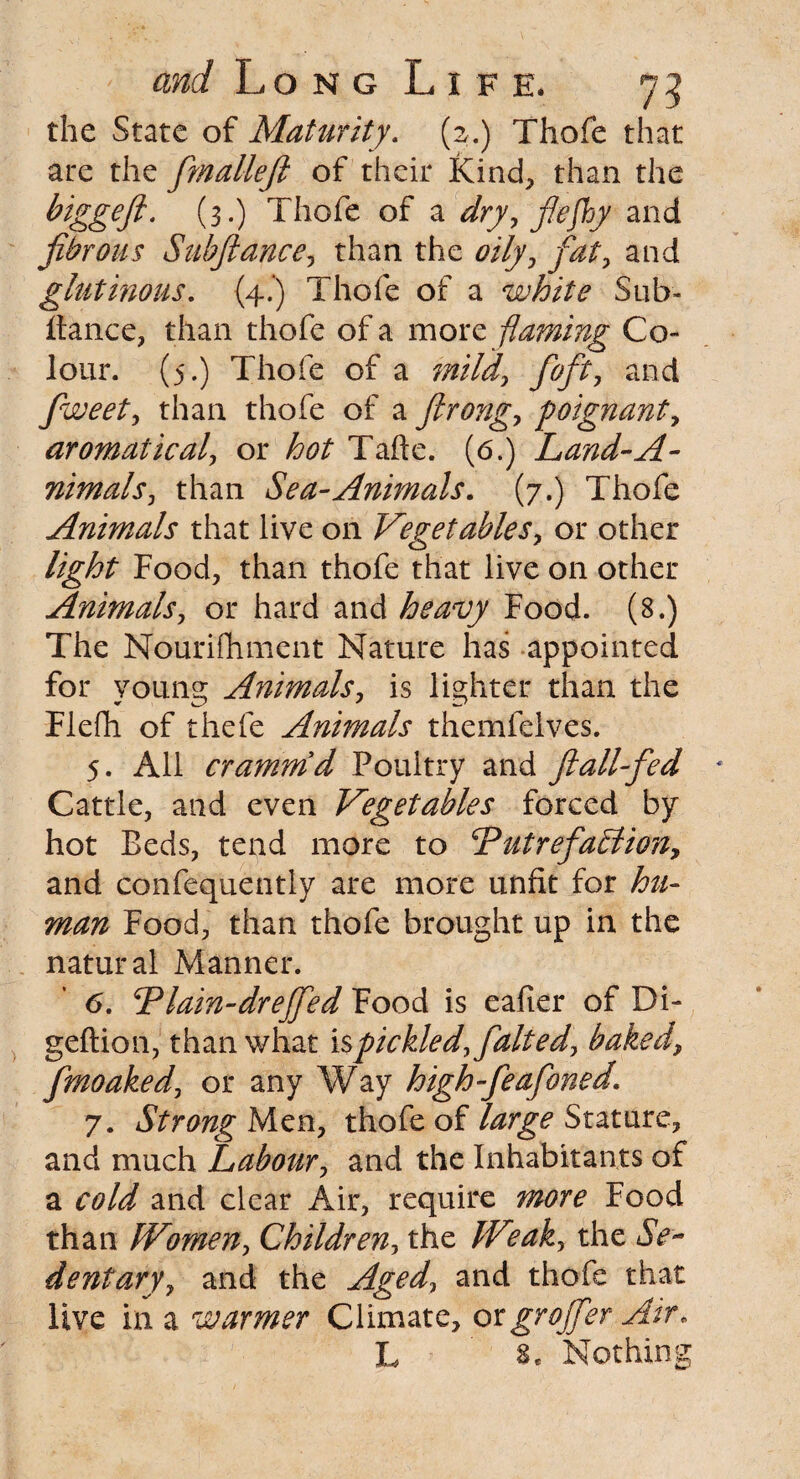 the State of Maturity. (2.) Thofe that are the fmallefi of their Kind, than the biggeJi. (3.) Thofe of a dry, fiefhy and fibrous Subfiance, than the oily, fiat, and glutinous. (4.) Thofe of a white Sub- itance, than thofe of a more flaming Co¬ lour. (5.) Thofe of a mild, foft, and fiweet, than thofe of a flrong, poignant, aromatical, or hot Tafte. (6.) Land-A- nimals, than Sea-Animals. (7.) Thofe Animals that live on Vegetables, or other light Food, than thofe that live on other Animals, or hard and heavy Food. (8.) The Nourifhment Nature has appointed for young Animals, is lighter than the Flefh of thefe Animals themfelves. 5. All crammd Poultry and ftallfied Cattle, and even Vegetables forced by hot Beds, tend more to cPutrefaction, and confequently are more unfit for hu¬ man Food, than thofe brought up in the natural Manner. 6. Tlain-drefifed Food is eafier of Di- geftion, than what is pickled, fait ed, baked, fmoaked, or any Way high-feafoned 7. Strong Men, thofe of large Stature, and much Labour, and the Inhabitants of a cold and clear Air, require more Food than IVimen, Children, the IVeak, the <5V- dentary, and the Aged, and thofe that live in a warmer Climate, orgrojfer Air* L Nothing