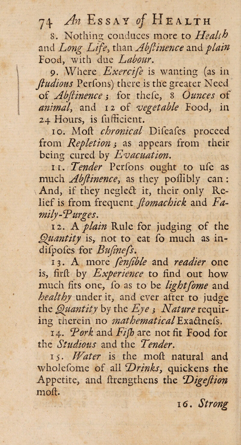 8. Nothing conduces more to Health and Long Life, than Abfiinence and plain Food, with due Labour. 9. Where Exercife is wanting (as in fiudious PeiTons) there is the greater Need of Abfiinence s for thefe, 8 Ounces of animal, and 12 of vegetable Food, in 24 Hours, is fufficient. 10. Moft chronical Difeafes proceed from Repletion s as appears from their being cured by Evacuation. 11. Tender Perfons ought to ufe as much Abfiinence, as they poffibly can : And, if they negled it, their only Re¬ lief is from frequent ftomachick and Fa¬ mily-CP urges. 12. A plain Rule for judging of the Qgiantity is, not to eat fo much as in- difpofes for Bufinefs. 13. A more fenfible and readier one is, firft by Experience to find out how much fits one, fo as to be lightfome and healthy under it, and ever after to judge the Quantity by the Eye 3 Nature requir¬ ing therein no mathematical Exa&nefs. 14. Pork and fv/F are not fit Food for the Studious and the Tender. 15. Water is the moft natural and wholefome of all Drinks, quickens the Appetite, and ftrengthens the Digeflion moft. 16. Strong