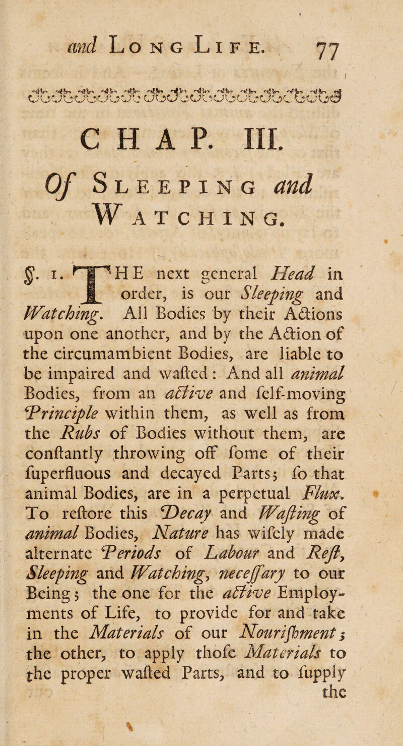 CHAP. Ill Of Sleeping and W A T C H I N G. HE next general Head in order, is our Sleeping and Watching. All Bodies by their Adions upon one another, and by the Adion of the circumambient Bodies, are liable to be impaired and wafted : And all animal Bodies, from an a£llve and felf-moving Principle within them, as well as from the Rubs of Bodies without them, are conftantly (throwing off fome of their fuperfluous and decayed Barts 5 fo that animal Bodies, are in a perpetual Flux. To reftore this Decay and Wafting of animal Bodies, Nature has wifely made alternate 'Periods of Labour and Reft, Sleeping and Watching, necejfary to our Being 5 the one for the a£tive Employ¬ ments of Life, to provide for and take in the Materials of our Nourishment 3 the other, to apply thofe Materials to the proper wafted Parts, and to fupply the