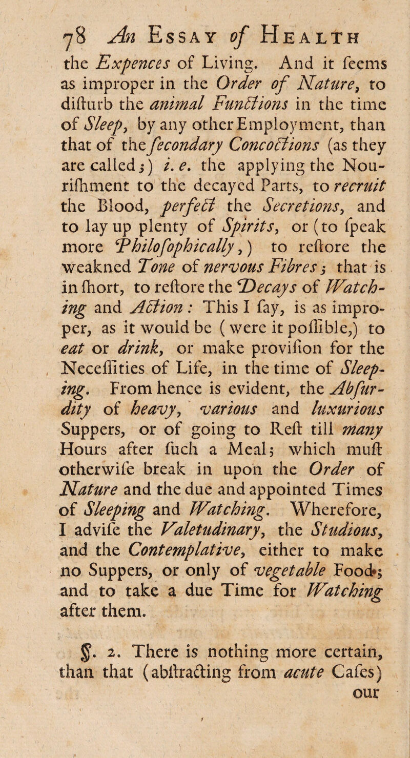 ( y8 An Essay of Health the Expences of Living. And it feems as improper in the Order of Nature, to difturb the animal Functions in the time of Sleeps by any other Employment, than that of thefecondary Concobtions (as they are called 5) i.e. the applying the Nou¬ rishment to the decayed Parts, to recruit the Blood, perfect the Secretions, and to layup plenty of Spirits, or (to fpeak more Fhilofophically,) to reftore the weakned Tone of nervous Fibres j that is in fhort, to reftore the ^Decays of Watch¬ ing and Action : This I fay, is as impro¬ per, as it would be (were it poffible,) to eat or drinky or make provifion for the Neceffities of Life, in the time of Sleep¬ ing. From hence is evident, the Abfur- dity of heavy, various and luxurious Suppers, or of going to Reft till many Hours after fuch a Meal 5 which muft otherwife break in upon the Order of Nature and the due and appointed Times of Sleeping and Watching. Wherefore, I advife the Valetudinary, the Studious, and the Contemplative, either to make no Suppers, or only of vegetable Food*; and to take a due Time for Watching after them. 2. There is nothing more certain, than that (abftracfting from acute Cafes) our /
