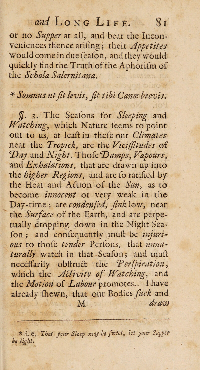 or no Supper at all, and bear the Incon¬ veniences thence arifing 5 their Appetites would come in due feafon, and they would quickly find the Truth of the Aphorifm of the Schola Salernitana. * Somnus utJit levisy Jit tibi Cano? brevis. J'. 3. The Seafons for Sleeping and Watching-, which Nature feems to point out to us, at leaft in thefe our Climates near the Tropic k7 are the Vicifjitudes of T>ay and Night. ThokTDamps, Vapours, and Exhalations, that are drawn up into the higher Regions, and are fo ratified by the Heat and Adion of the Sun, as to become innocent or very weak in the Day-time 5 are condenfed, Jink low, near the Surface of the Earth, and are perpe¬ tually dropping down in the Night Sea- fon s and confequently muft be injuri¬ ous to thofe tender Perfons, that unna¬ turally watch in that Seafon; and muft neceffarily obftrud the Terfpiration, which the Activity of Watching, and the Motion of Labour promotes.. I have already fhewn, that our Bodies fuck and M draw * 1. e. That your Sleep may he fweet9 Ut your Supper he light.