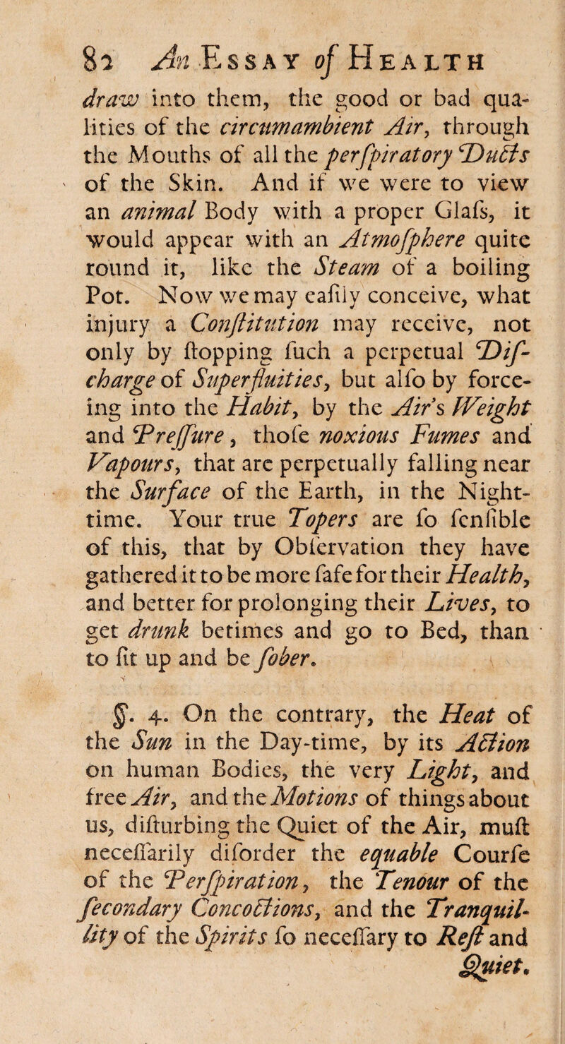 draw into them, the good or bad qua¬ lities of the circumambient Air, rhrough the Mouths of all the perfpiratory Hulls of the Skin. And if we were to view an animal Body with a proper Glafs, it would appear with an Atmofphere quite round it, like the Steam of a boiling Pot. Now we may eafiiy conceive, what injury a Confutation may receive, not only by flopping fuch a perpetual Hifi charge of Superfluities, but alfo by force- ing into the Habit, by the Airs Weight and jPreJJure, thofe noxious Fumes and Vapours, that are perpetually falling near the Surface of the Earth, in the Night¬ time. Your true Topers are fo fcnfible of this, that by Obiervation they have gathered it to be more fafe for their Health, and better for prolonging their Lives, to get drunk betimes and go to Bed, than to fit up and be fiber. §. 4. On the contrary, the Heat of the Sun in the Day-time, by its AElion on human Bodies, the very Light, and free Air, and the Motions of things about us, difttirbing the Quiet of the Air, mu ft neceflarily diforder the equable Courfe of the Ferfpiration, the Tenour of the fecondary Cone 0 El ions, and the Tranquil¬ lity of the Spirits fo necefiary to Reft and Quiet*