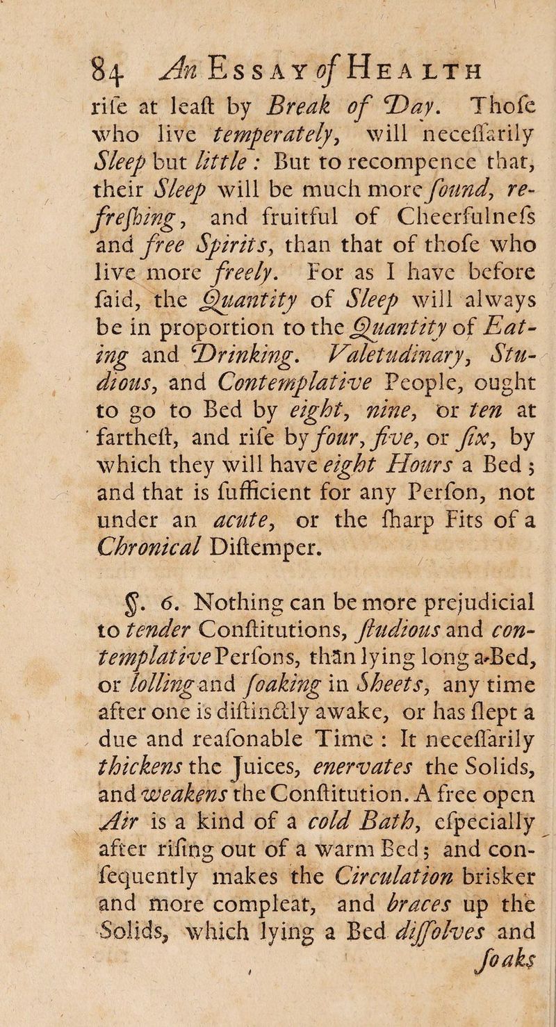 rife at leaft by Break of ‘Day. Thofe who live temperately, will neceffarily Sleep but little : But to recompence that, their Sleep will be much more found, re- freeing, and fruitful of Cheerfulnefs and free Spirits, than that of thofe who live more freely. For as I have before faid, the Quantity of Sleep will always be in proportion to the Quantity of Eat¬ ing and Drinking. Valetudinary, Stu¬ dious, and Contemplative People, ought to go to Bed by eight, nine, or ten at ' fartheft, and rife by four, five, or fix, by which they will have eight Hours a Bed 5 and that is fufficient for any Perfon, not under an acute, or the fharp Fits of a Chronical Diftemper. 6. Nothing can be more prejudicial to tender Conftitutions, ftudious and con- templativePerfons, than lying long aT>ed, or lolling zrA foaking in Sheets, any time after one is diftin&ly awake, or has flept a due and reafonable Time : It neceffarily thickens the Juices, enervates the Solids, and weakens the Conftitution. A free open Air is a kind of a cold Bath, cfpecially after rifing out of a warm Bed 5 and con- fequently makes the Circulation brisker and more compleat, and braces up the Solids, which lying a Bed dijfolves and