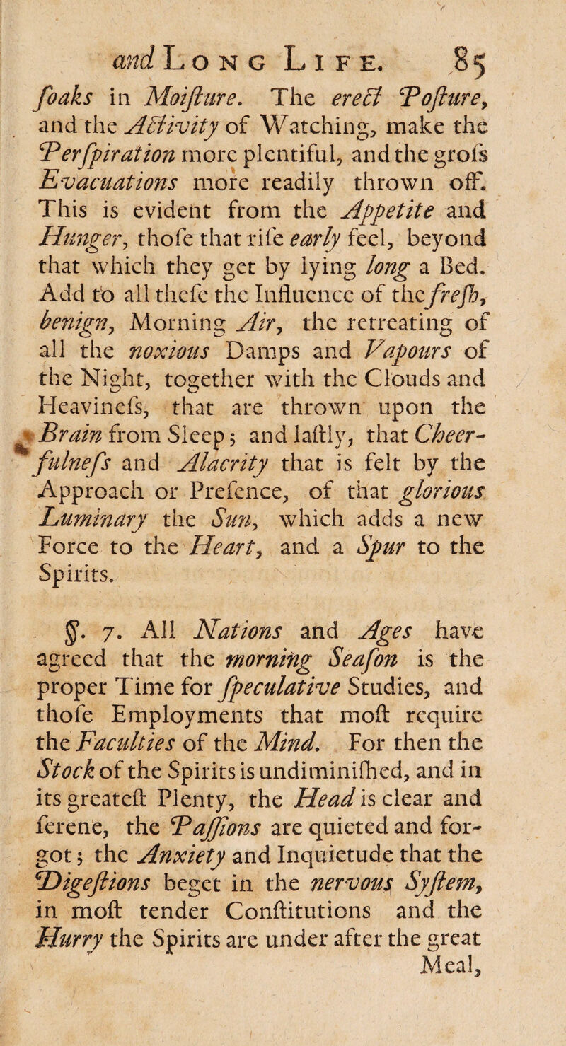 foaks in Moijiure. The ere A Fofturey and the Activity of Watching, make the Ferfpiration more plentiful, and the grofs Evacuations more readily thrown off. This is evident from the Appetite and Hunger, thofe that rife early feel, beyond that which they get by lying long a Bed, Add tb all thefe the Influence of thefrefb, benign, Morning Air, the retreating of all the noxious Damps and Vapours of the Night, together with the Clouds and Heavinefs, that are thrown upon the ^ Brain from Sleep 5 and laftly, that Cheer- fulnefs and Alacrity that is felt by the Approach or Prefence, of that glorious Luminary the Sun, which adds a new Force to the Heart, and a Spur to the Spirits. 7. All Nations and Ages have agreed that the morning Seafon is the proper Time for fpeculative Studies, and thofe Employments that moll require the Faculties of the Mind. For then the Stock of the Spirits is undiminifhed, and in its greatefl: Plenty, the Head is clear and ferene, the BaJJions are quieted and for¬ got 5 the Anxiety and Inquietude that the Higeftions beget in the nervous Syftem, in mod tender Conftitutions and the Hurry the Spirits are under after the great Meal,