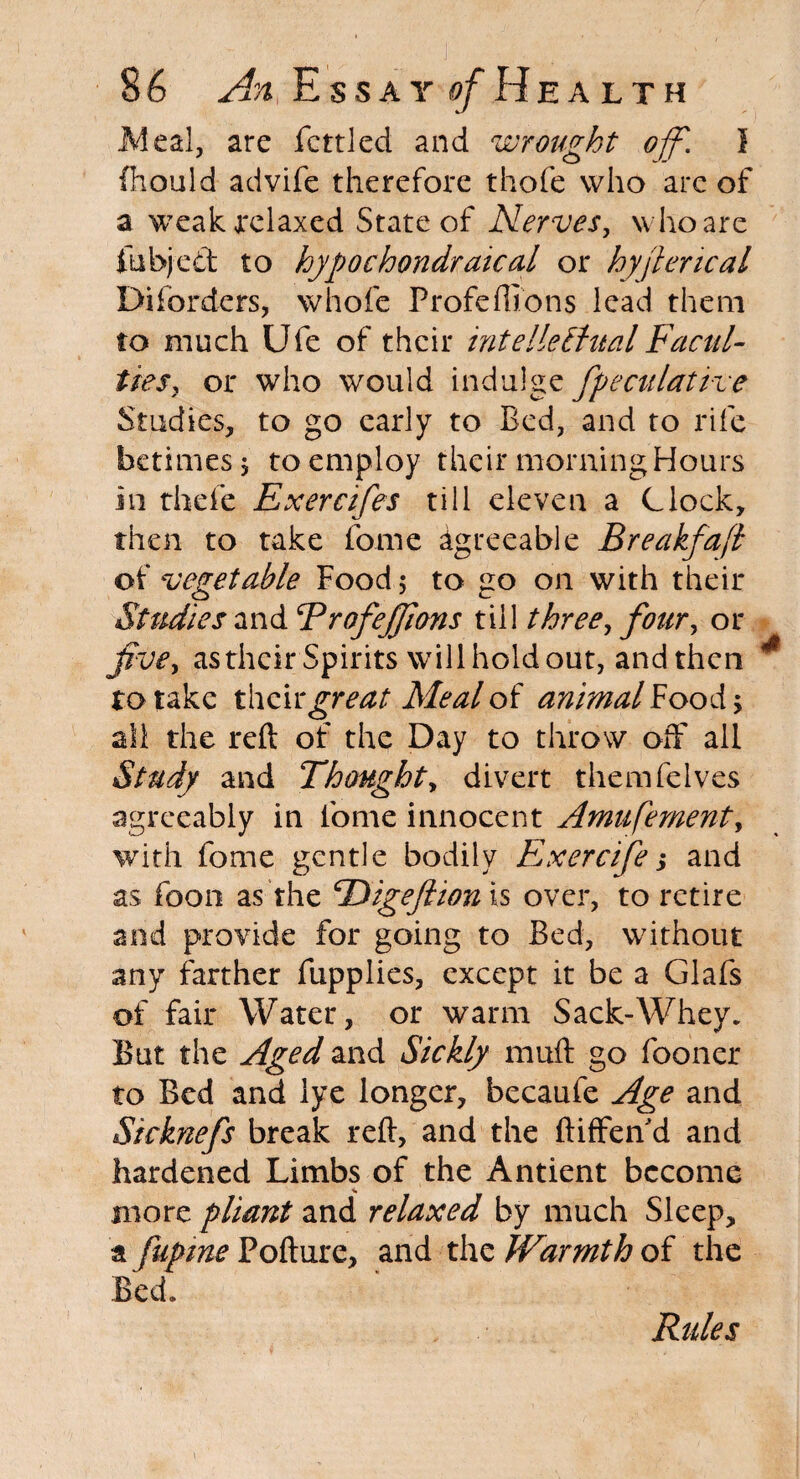 Meal, are fettled and wrought off. I fhould advife therefore thofe who are of a weak relaxed State of Nerves, who are fubjed to hypochondraical or hyjlencal Diforders, whole Profe(lions lead them to much Ufe of their intellectual Facul¬ ties, or who would indulge fpeculative Studies, to go early to Bed, and to rife betimes 5 to employ their morning Hours in trhefe Exercifes till eleven a Clock, then to take fome Agreeable Breakfafl of vegetable Food; to go on with their Studies and RrofeJJions till three, four, or five, as their Spirits will hold out, and then ro take their great Meal of animal Food > all the reft of the Day to throw off all Study and Thought, divert themfelves agreeably in fome innocent Amufementy with fome gentle bodily Exercife s and as foon as the TSigeJlion is over, to retire and provide for going to Bed, without any farther fupplies, except it be a Glafs of fair Water, or warm Sack-Whey. But the Aged and Sickly muft go fooner to Bed and lye longer, becaufe Age and Sicknefs break reft, and the ftiffen’d and hardened Limbs of the Antient become more pliant and relaxed by much Sleep, a fupme Pofture, and the Warmth of the Bed. Rules
