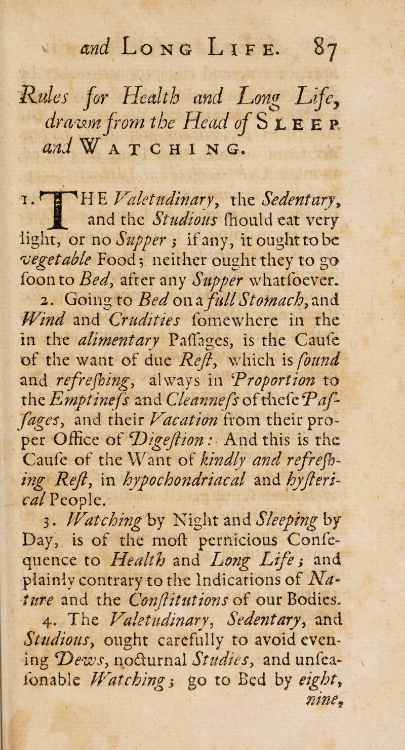 Rules for Health and Hong Lifey drawn from the Head of S l E e p and Watching. i.THHE Valetudinary, the Sedentary, f and the Studious ftiouldeat very light, or no Supper j if any, it ought to be vegetable Food 5, neither ought they to go foonto Bed, after any Supper whatfoever. 2. Going to Bed on a full Stomach? and Wind and Crudities fomewhere in the in the alimentary Paflages, is the Caufe of the want of due Reft, which is found and refrefhing, always in ‘Proportion to the Emptinefs and Cleannefs of thefc P aft fages, and their Vacation from their pro¬ per Office of Digeftion: And this is the Caufe of the Want of kindly and refrefh¬ ing Reft, in hypochondriacal and hyfteri- cal People. 3. Watching by Night and Sleeping by Day, is of the moil pernicious Confe- quence to Health and Long Life; and plainly contrary to the Indications of Na¬ ture and the Confutations of our Bodies. 4. The Valetudinary, Sedentary, and Studious, ought carefully to avoid even¬ ing Dews? no&urnal Studies, and unfea- fonable Watching s go to Bed by eight, nine.