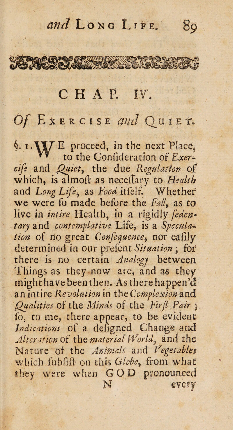 CHAP. IF. Of E X E R c i s e and Qu i e t. i.llTE proceed, in the next Place^ ** to the Confideration of Exer~ cife and Quiet*, the due Regulation of which, is almoft as neceffary to Health and Long Life^ as Food itfelf. Whether we were fo made before the Fall, as to live in Entire Healthy in a rigidly feden* tary and contemplative Life, is a Speculaw tion of no great Confeopuence* nor eafily determined in our prefent Situation; for there is no certain Analogy between Things as they now are, and as they might have been then. As there happen’d an intire Revolution in the Complexion and Qualities of the Minds of the Firfi Pair j fo, to me, there appear, to be evident Indications of a defigned Change and Alteration of the material fVorldy and the Nature of the Animals and Vegetables which fubfift on this Globe, from what they were when GOD pronounced N
