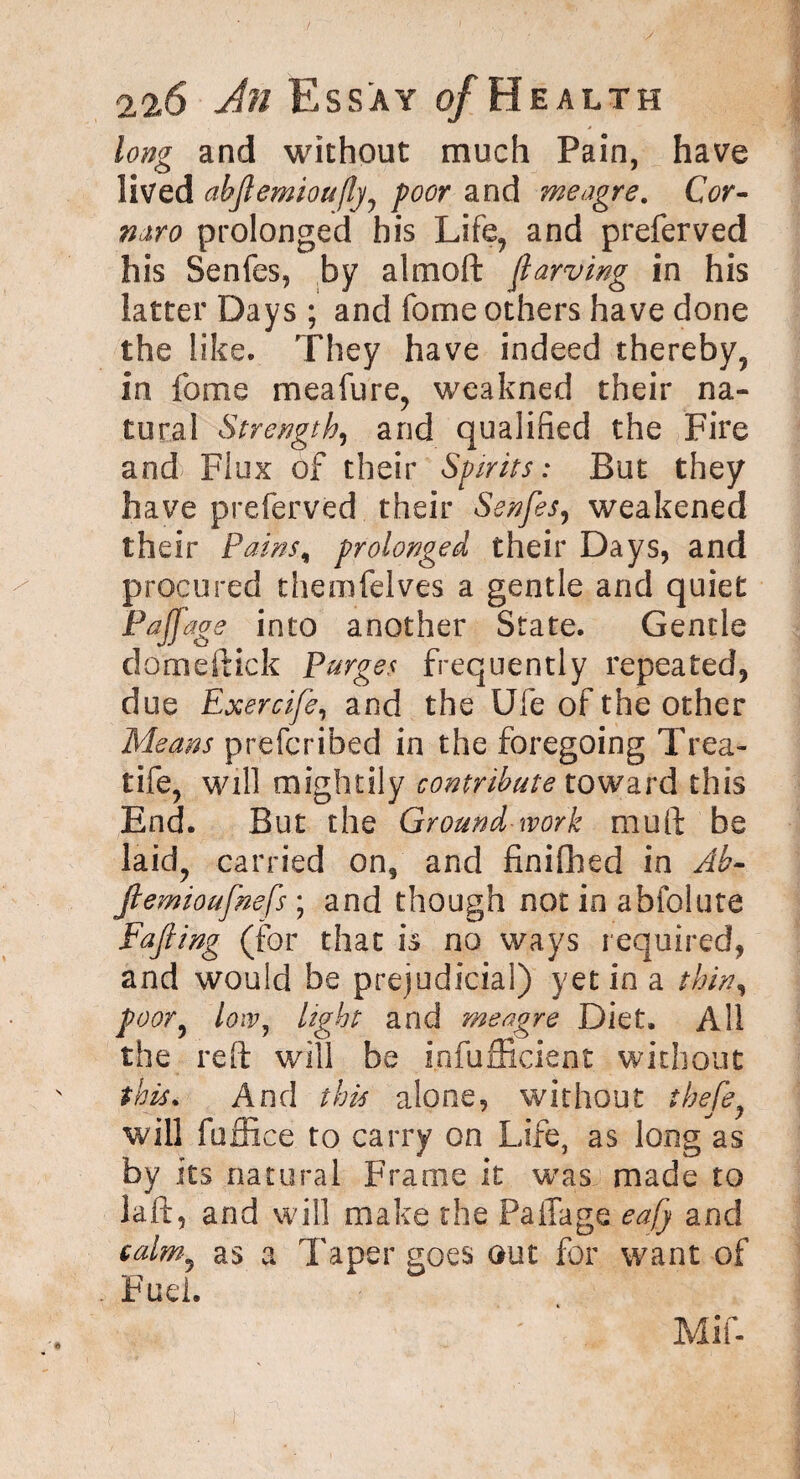 long and without much Pain, have lived abftemioufly, poor and meagre. Cor- miro prolonged his Life, and preferved his Senfes, by almoft fiarving in his latter Days ; and feme others have done the like. They have indeed thereby, in feme meafure, weakned their na¬ tural Strength, and qualified the Fire and Flux of their Spirits: But they have preferved their Senfes, weakened their Pains., prolonged their Days, and procured themfelves a gentle and quiet Faff age into another State. Gentle domeftick Purges frequently repeated, due Exercife, and the Ufe of the other Means prefcribed in the foregoing Trea- tife, will mightily contribute toward this End. But the Ground work muft be laid, carried on, and fin idled in Ab- Jlemioufnefs ; and though not in abfolute Fajling (for that is no ways required, and would be prejudicial) yet in a thin, poor, low, light and meagre Diet. All the reft will be Infufficient without this. And this alone, without thefe, will fuffice to carry on Life, as long as by its natural Frame it was made to laft, and will make the Paffage eafy and calm, as a Taper goes out for want of Fuel. Mif- }