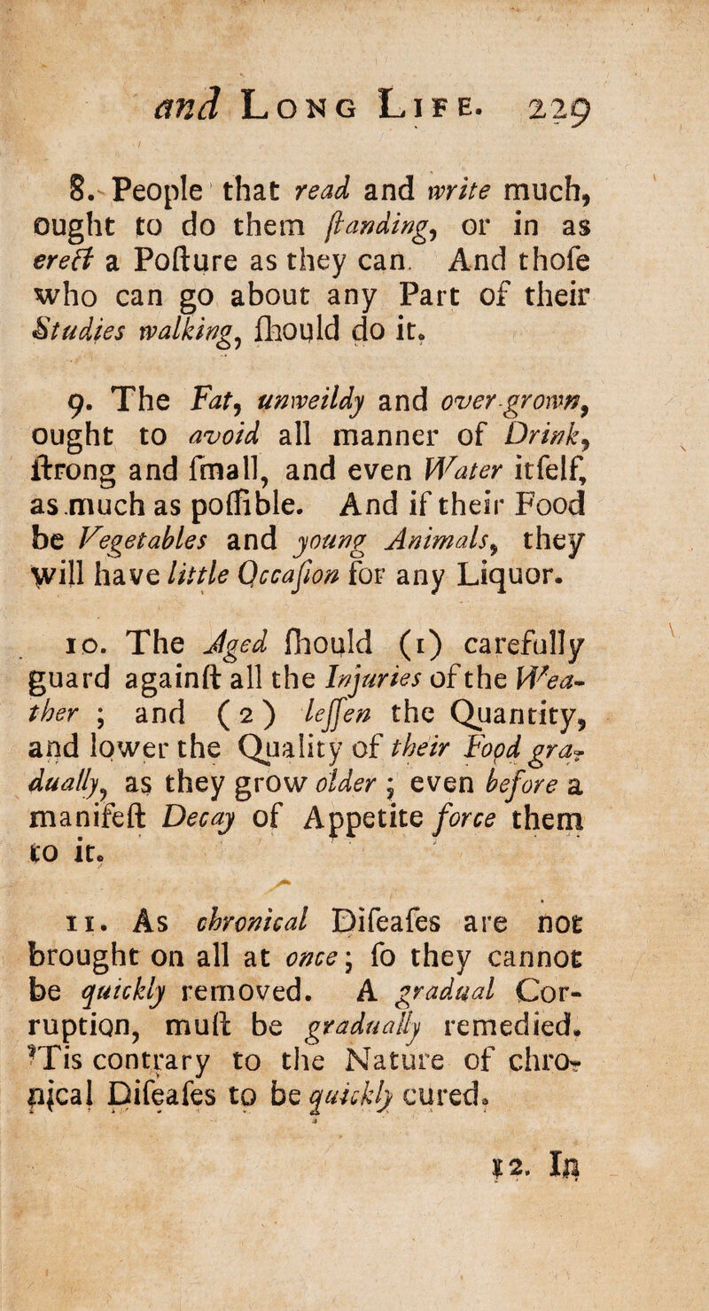 8. People that read and write much, ought to do them jlanding., or in as ereft a Pofture as they can And thofe who can go about any Part of their Studies walking, fhould do it* 9. The Fat, unweildy and over grown, ought to avoid all manner of Drink, ftrong and final], and even itfelf, as much as poffible. And if their Food be Vegetables and young Animals, they Will have little Qccafion for any Liquor. 10. The Aged fiiould (i) carefully guard againft all the Injuries of the Wea* ther ; and (2) lejfen the Quantity, and lower the Quality of their Food graT dually, as they grow older j even before a manifeft Decay of Appetite force them to it. A* . 11. As chronical Difeafes are not brought on all at once\ fo they cannot be quickly removed. A gradual Cor¬ ruption, mull be gradually remedied. rFis contrary to the Nature of chro- fijcal Difeafes to be quickly cured, 4