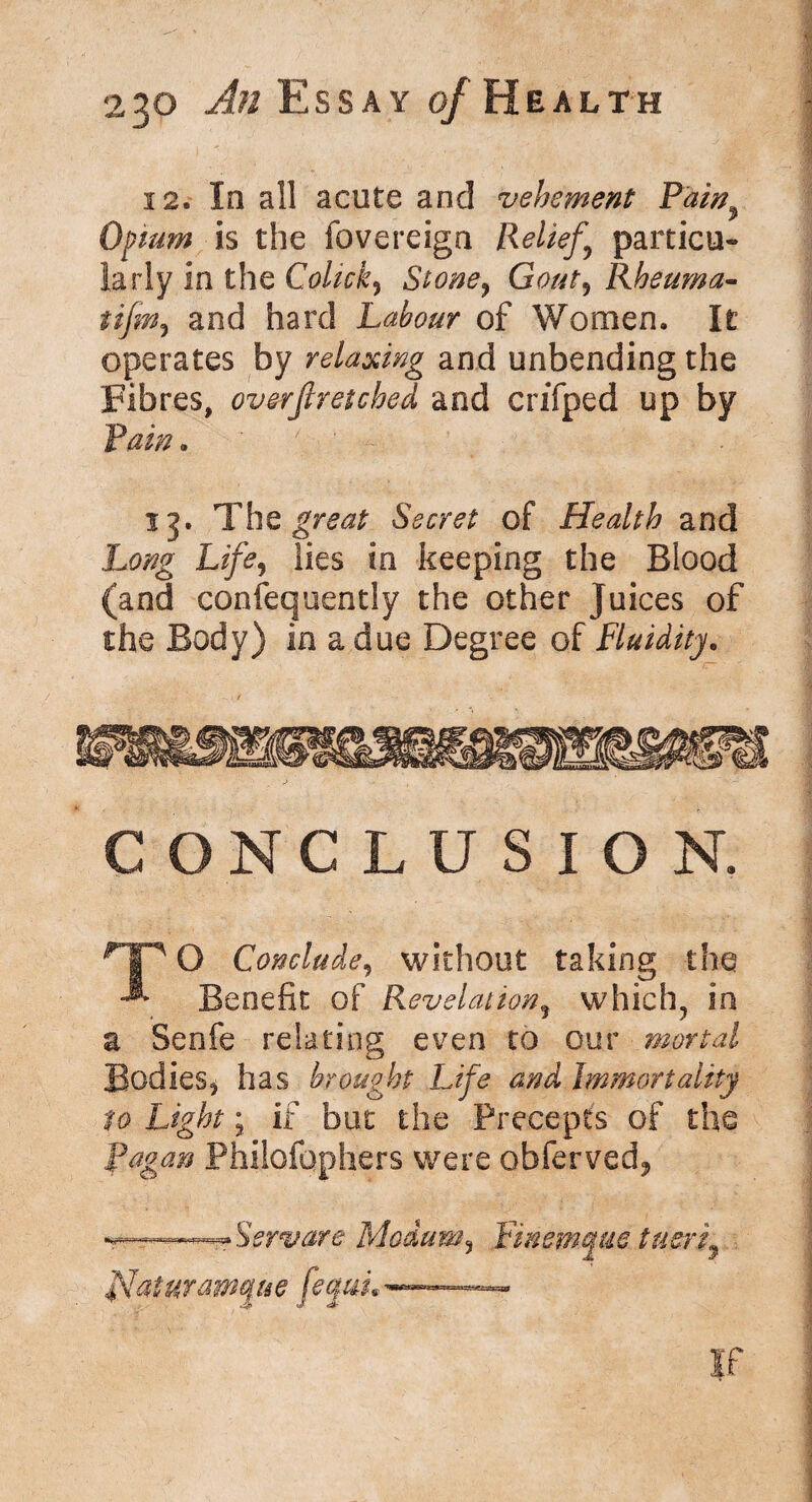 12. In all acute and vehement Pain9 Opium is the fovereign Relief,’ particu- larly in the Colicky Stone, Gout, Rheuma- tifm, and hard Labour of Women. It operates by relaxing and unbending the Fibres, overstretched and crifped up by Pain . ' :V, - r \ ;:f \ P ; 15. The gmstf Secret of Health and lies in keeping the Blood (and consequently the other Juices of the Body) in a due Degree of Fluidity. CONCLUSION. rJP O Conclude, without taking the Benefit of Revelation, which, in a Senfe relating even to our mortal Bodies* has brought Life and Immortality to Light; if but the Precepts of the Ragan Philofophers were obferved* Servare Modum5 Finemcpae tuerf flaturamque fequL~—1 .